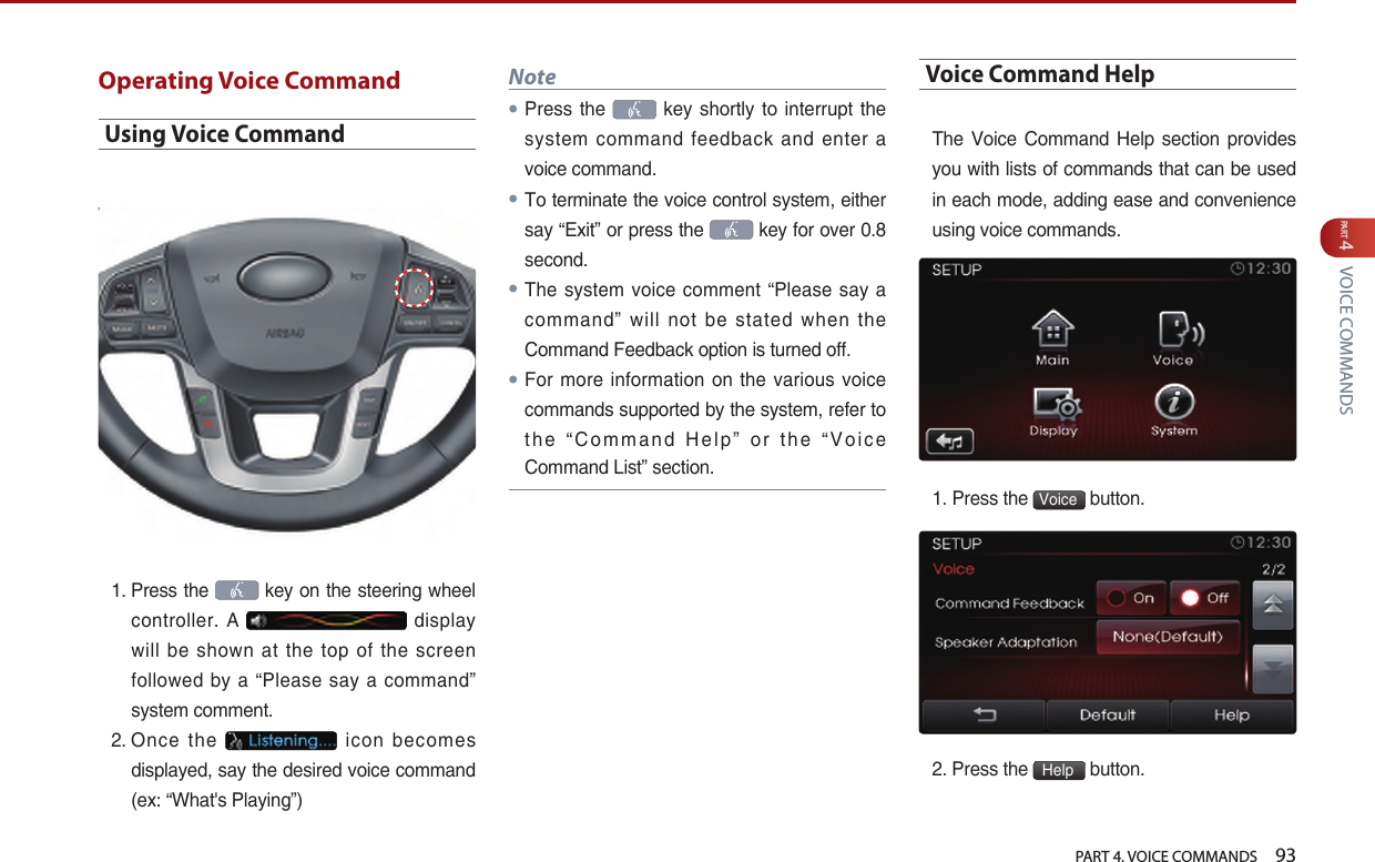   PART 4. VOICE COMMANDS    93PART 4 VOICE COMMANDSOperating Voice CommandUsing Voice Command1.  Press the   key on the steering wheel controller.  A   display will  be  shown  at  the  top  of  the  screen followed  by a “Please say a command” system comment.2.  Once  the    icon  becomes displayed, say the desired voice command (ex: “What&apos;s Playing”) Note●Press the   key  shortly  to interrupt  the system  command feedback and enter a voice command.●To terminate the voice control system, either say “Exit” or press the   key for over 0.8 second.●The system voice comment “Please say a command”  will  not  be  stated  when  the Command Feedback option is turned off. ●For more information on the various voice commands supported by the system, refer to the  “Command Help” or the “Voice Command List” section.Voice Command HelpThe  Voice Command Help  section provides you with lists of commands that can be used in each mode, adding ease and convenience using voice commands. 1. Press the  Voice  button. 2. Press the  Help  button.