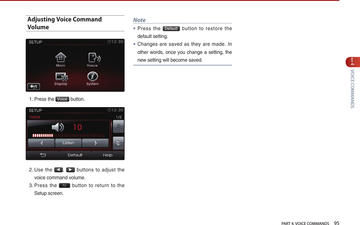   PART 4. VOICE COMMANDS    95PART 4 VOICE COMMANDSAdjusting Voice Command Volume1.  Press the  Voice  button. 2.  Use  the ◀, ▶ buttons  to adjust the voice command volume.3.  Press  the    button  to  return  to  the Setup screen.Note● Press  the  Default   button  to  restore  the default setting.● Changes are saved as they  are  made.  In other words, once you change a setting, the new setting will become saved.