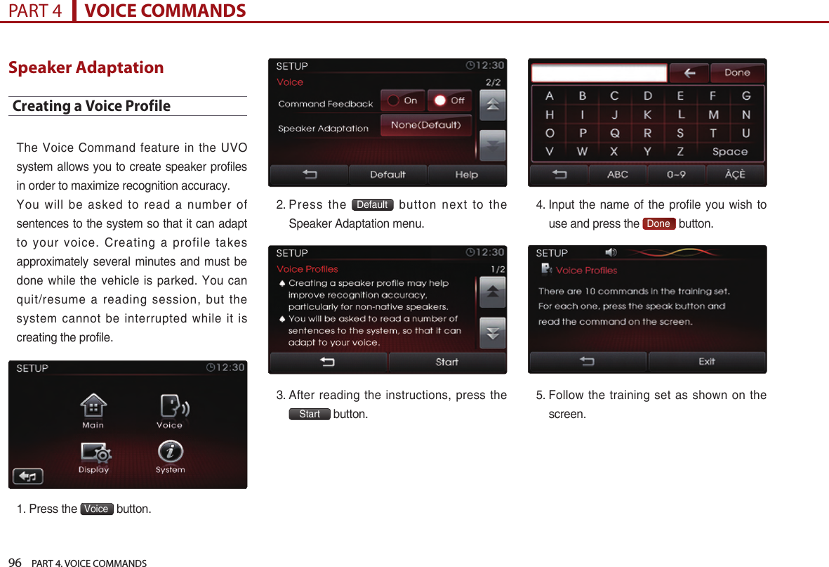 96    PART 4. VOICE COMMANDSPART 4      VOICE COMMANDSSpeaker AdaptationCreating a Voice ProfileThe  Voice Command feature in the UVO system allows you to create speaker profiles in order to maximize recognition accuracy. You  will be asked to read a number of sentences to the system so that it can adapt to  your voice. Creating a profile takes approximately  several minutes  and must  be done while the vehicle is parked. You can quit/resume  a  reading  session,  but  the system  cannot be interrupted while it is creating the profile. 1. Press the  Voice  button.2.  Press  the  Default   button  next  to  the Speaker Adaptation menu.3.  After reading the instructions, press the Start button.4.  Input the name of  the  profile you wish to use and press the  Done  button.5.  Follow the training set as shown on the screen. 