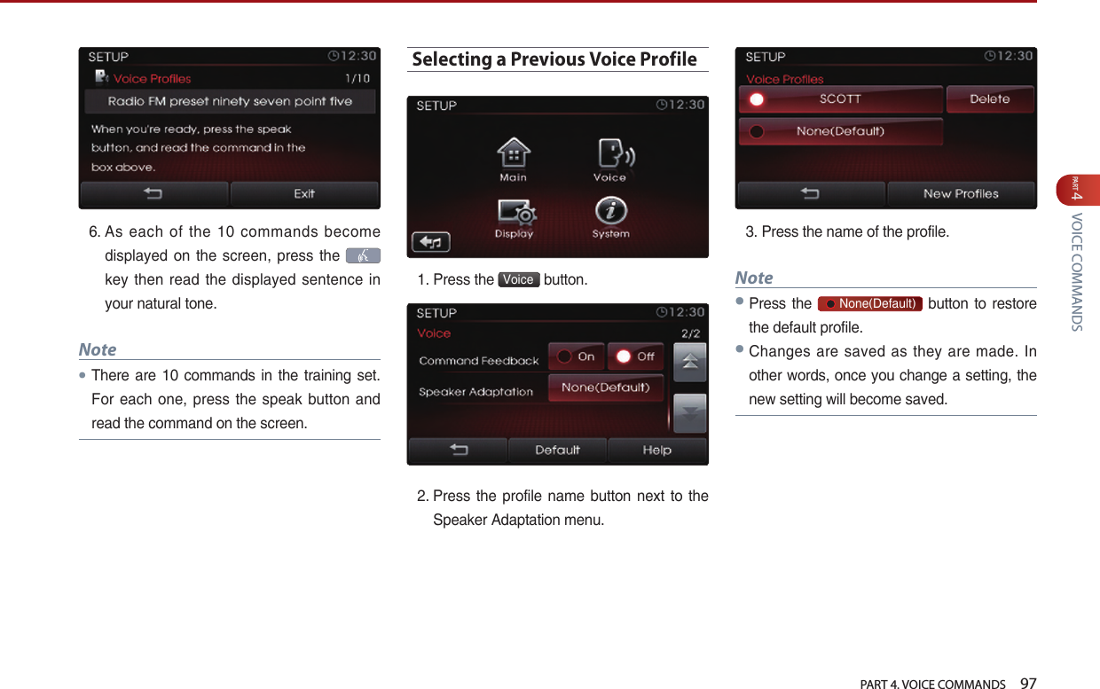   PART 4. VOICE COMMANDS    97PART 4 VOICE COMMANDS6.  As  each  of  the  10  commands  become displayed on the  screen, press the    key  then  read  the displayed  sentence  in your natural tone. Note●There  are 10 commands in the training set. For each one, press the  speak button and read the command on the screen.Selecting a Previous Voice Profile1. Press the  Voice  button. 2.  Press  the profile  name button next to the Speaker Adaptation menu.3. Press the name of the profile. Note●Press  the       None(Default) button to restore the default profile.●Changes are saved as they are made.  In other words, once you change a setting, the new setting will become saved.