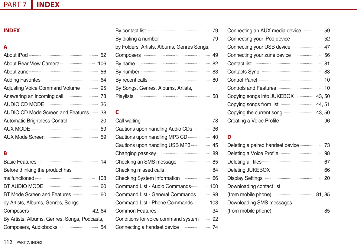 112    PART 7. INDEXPART 7      INDEXINDEXAAbout iPod󲬚󲬚󲬚󲬚󲬚󲬚󲬚󲬚󲬚󲬚󲬚󲬚󲬚󲬚󲬚󲬚󲬚󲬚󲬚󲬚󲬚󲬚52About Rear View Camera󲬚󲬚󲬚󲬚󲬚󲬚󲬚󲬚󲬚󲬚󲬚106About zune󲬚󲬚󲬚󲬚󲬚󲬚󲬚󲬚󲬚󲬚󲬚󲬚󲬚󲬚󲬚󲬚󲬚󲬚󲬚󲬚󲬚󲬚56Adding Favorites󲬚󲬚󲬚󲬚󲬚󲬚󲬚󲬚󲬚󲬚󲬚󲬚󲬚󲬚󲬚󲬚󲬚󲬚64Adjusting Voice Command Volume 󲬚󲬚󲬚󲬚󲬚95Answering an incoming call󲬚󲬚󲬚󲬚󲬚󲬚󲬚󲬚󲬚󲬚󲬚78AUDIO CD MODE󲬚󲬚󲬚󲬚󲬚󲬚󲬚󲬚󲬚󲬚󲬚󲬚󲬚󲬚󲬚󲬚󲬚36AUDIO CD Mode Screen and Features 󲬚󲬚38Automatic Brightness Control 󲬚󲬚󲬚󲬚󲬚󲬚󲬚󲬚󲬚20AUX MODE 󲬚󲬚󲬚󲬚󲬚󲬚󲬚󲬚󲬚󲬚󲬚󲬚󲬚󲬚󲬚󲬚󲬚󲬚󲬚󲬚󲬚59AUX Mode Screen󲬚󲬚󲬚󲬚󲬚󲬚󲬚󲬚󲬚󲬚󲬚󲬚󲬚󲬚󲬚󲬚󲬚59BBasic Features 󲬚󲬚󲬚󲬚󲬚󲬚󲬚󲬚󲬚󲬚󲬚󲬚󲬚󲬚󲬚󲬚󲬚󲬚󲬚14Before thinking the product hasmalfunctioned󲬚󲬚󲬚󲬚󲬚󲬚󲬚󲬚󲬚󲬚󲬚󲬚󲬚󲬚󲬚󲬚󲬚󲬚󲬚108BT AUDIO MODE󲬚󲬚󲬚󲬚󲬚󲬚󲬚󲬚󲬚󲬚󲬚󲬚󲬚󲬚󲬚󲬚󲬚60BT Mode Screen and Features 󲬚󲬚󲬚󲬚󲬚󲬚󲬚󲬚60by Artists, Albums, Genres, SongsComposers 󲬚󲬚󲬚󲬚󲬚󲬚󲬚󲬚󲬚󲬚󲬚󲬚󲬚󲬚󲬚󲬚󲬚󲬚󲬚42, 64By Artists, Albums, Genres, Songs, Podcasts, Composers, Audiobooks 󲬚󲬚󲬚󲬚󲬚󲬚󲬚󲬚󲬚󲬚󲬚󲬚54By contact list󲬚󲬚󲬚󲬚󲬚󲬚󲬚󲬚󲬚󲬚󲬚󲬚󲬚󲬚󲬚󲬚󲬚󲬚󲬚󲬚79By dialing a number󲬚󲬚󲬚󲬚󲬚󲬚󲬚󲬚󲬚󲬚󲬚󲬚󲬚󲬚󲬚󲬚79by Folders, Artists, Albums, Genres Songs, Composers 󲬚󲬚󲬚󲬚󲬚󲬚󲬚󲬚󲬚󲬚󲬚󲬚󲬚󲬚󲬚󲬚󲬚󲬚󲬚󲬚󲬚49By name 󲬚󲬚󲬚󲬚󲬚󲬚󲬚󲬚󲬚󲬚󲬚󲬚󲬚󲬚󲬚󲬚󲬚󲬚󲬚󲬚󲬚󲬚󲬚82By number󲬚󲬚󲬚󲬚󲬚󲬚󲬚󲬚󲬚󲬚󲬚󲬚󲬚󲬚󲬚󲬚󲬚󲬚󲬚󲬚󲬚󲬚83By recent calls 󲬚󲬚󲬚󲬚󲬚󲬚󲬚󲬚󲬚󲬚󲬚󲬚󲬚󲬚󲬚󲬚󲬚󲬚󲬚80By Songs, Genres, Albums, Artists,Playlists  󲬚󲬚󲬚󲬚󲬚󲬚󲬚󲬚󲬚󲬚󲬚󲬚󲬚󲬚󲬚󲬚󲬚󲬚󲬚󲬚󲬚󲬚󲬚58CCall waiting󲬚󲬚󲬚󲬚󲬚󲬚󲬚󲬚󲬚󲬚󲬚󲬚󲬚󲬚󲬚󲬚󲬚󲬚󲬚󲬚󲬚󲬚78Cautions upon handling Audio CDs 󲬚󲬚󲬚󲬚󲬚36Cautions upon handling MP3 CD󲬚󲬚󲬚󲬚󲬚󲬚󲬚40Cautions upon handling USB MP3󲬚󲬚󲬚󲬚󲬚󲬚45Changing passkey󲬚󲬚󲬚󲬚󲬚󲬚󲬚󲬚󲬚󲬚󲬚󲬚󲬚󲬚󲬚󲬚󲬚89Checking an SMS message 󲬚󲬚󲬚󲬚󲬚󲬚󲬚󲬚󲬚󲬚85Checking missed calls 󲬚󲬚󲬚󲬚󲬚󲬚󲬚󲬚󲬚󲬚󲬚󲬚󲬚󲬚84Checking System Information 󲬚󲬚󲬚󲬚󲬚󲬚󲬚󲬚󲬚66Command List - Audio Commands󲬚󲬚󲬚󲬚󲬚100Command List - General Commands 󲬚󲬚󲬚󲬚99Command List - Phone Commands 󲬚󲬚󲬚󲬚103Common Features󲬚󲬚󲬚󲬚󲬚󲬚󲬚󲬚󲬚󲬚󲬚󲬚󲬚󲬚󲬚󲬚󲬚34Conditions for voice command system 󲬚󲬚󲬚92Connecting a handset device 󲬚󲬚󲬚󲬚󲬚󲬚󲬚󲬚󲬚74Connecting an AUX media device 󲬚󲬚󲬚󲬚󲬚󲬚59Connecting your iPod device󲬚󲬚󲬚󲬚󲬚󲬚󲬚󲬚󲬚󲬚52Connecting your USB device󲬚󲬚󲬚󲬚󲬚󲬚󲬚󲬚󲬚󲬚47Connecting your zune device 󲬚󲬚󲬚󲬚󲬚󲬚󲬚󲬚󲬚56Contact list󲬚󲬚󲬚󲬚󲬚󲬚󲬚󲬚󲬚󲬚󲬚󲬚󲬚󲬚󲬚󲬚󲬚󲬚󲬚󲬚󲬚󲬚81Contacts Sync 󲬚󲬚󲬚󲬚󲬚󲬚󲬚󲬚󲬚󲬚󲬚󲬚󲬚󲬚󲬚󲬚󲬚󲬚󲬚88Control Panel 󲬚󲬚󲬚󲬚󲬚󲬚󲬚󲬚󲬚󲬚󲬚󲬚󲬚󲬚󲬚󲬚󲬚󲬚󲬚󲬚10Controls and Features 󲬚󲬚󲬚󲬚󲬚󲬚󲬚󲬚󲬚󲬚󲬚󲬚󲬚󲬚10Copying songs into JUKEBOX 󲬚󲬚󲬚󲬚󲬚󲬚43, 50Copying songs from list 󲬚󲬚󲬚󲬚󲬚󲬚󲬚󲬚󲬚󲬚󲬚44, 51Copying the current song 󲬚󲬚󲬚󲬚󲬚󲬚󲬚󲬚󲬚󲬚43, 50Creating a Voice Profile 󲬚󲬚󲬚󲬚󲬚󲬚󲬚󲬚󲬚󲬚󲬚󲬚󲬚96D  Deleting a paired handset device󲬚󲬚󲬚󲬚󲬚󲬚󲬚73Deleting a Voice Profile 󲬚󲬚󲬚󲬚󲬚󲬚󲬚󲬚󲬚󲬚󲬚󲬚󲬚98Deleting all files󲬚󲬚󲬚󲬚󲬚󲬚󲬚󲬚󲬚󲬚󲬚󲬚󲬚󲬚󲬚󲬚󲬚󲬚󲬚67Deleting JUKEBOX 󲬚󲬚󲬚󲬚󲬚󲬚󲬚󲬚󲬚󲬚󲬚󲬚󲬚󲬚󲬚󲬚66Display Settings 󲬚󲬚󲬚󲬚󲬚󲬚󲬚󲬚󲬚󲬚󲬚󲬚󲬚󲬚󲬚󲬚󲬚󲬚20Downloading contact list(from mobile phone)󲬚󲬚󲬚󲬚󲬚󲬚󲬚󲬚󲬚󲬚󲬚󲬚󲬚󲬚81, 85Downloading SMS messages(from mobile phone)󲬚󲬚󲬚󲬚󲬚󲬚󲬚󲬚󲬚󲬚󲬚󲬚󲬚󲬚󲬚󲬚85