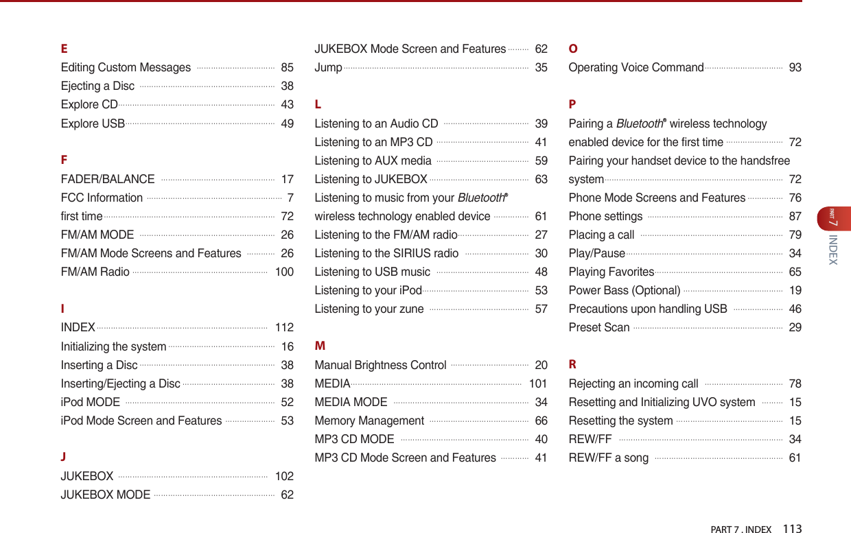 PART 7 . INDEX    113PART 7INDEXEEditing Custom Messages 󲬚󲬚󲬚󲬚󲬚󲬚󲬚󲬚󲬚󲬚󲬚85Ejecting a Disc 󲬚󲬚󲬚󲬚󲬚󲬚󲬚󲬚󲬚󲬚󲬚󲬚󲬚󲬚󲬚󲬚󲬚󲬚󲬚38Explore CD󲬚󲬚󲬚󲬚󲬚󲬚󲬚󲬚󲬚󲬚󲬚󲬚󲬚󲬚󲬚󲬚󲬚󲬚󲬚󲬚󲬚󲬚43Explore USB󲬚󲬚󲬚󲬚󲬚󲬚󲬚󲬚󲬚󲬚󲬚󲬚󲬚󲬚󲬚󲬚󲬚󲬚󲬚󲬚󲬚49FFADER/BALANCE 󲬚󲬚󲬚󲬚󲬚󲬚󲬚󲬚󲬚󲬚󲬚󲬚󲬚󲬚󲬚󲬚17FCC Information 󲬚󲬚󲬚󲬚󲬚󲬚󲬚󲬚󲬚󲬚󲬚󲬚󲬚󲬚󲬚󲬚󲬚󲬚󲬚7first time󲬚󲬚󲬚󲬚󲬚󲬚󲬚󲬚󲬚󲬚󲬚󲬚󲬚󲬚󲬚󲬚󲬚󲬚󲬚󲬚󲬚󲬚󲬚󲬚72FM/AM MODE 󲬚󲬚󲬚󲬚󲬚󲬚󲬚󲬚󲬚󲬚󲬚󲬚󲬚󲬚󲬚󲬚󲬚󲬚󲬚26FM/AM Mode Screens and Features 󲬚󲬚󲬚󲬚26FM/AM Radio󲬚󲬚󲬚󲬚󲬚󲬚󲬚󲬚󲬚󲬚󲬚󲬚󲬚󲬚󲬚󲬚󲬚󲬚󲬚100IINDEX󲬚󲬚󲬚󲬚󲬚󲬚󲬚󲬚󲬚󲬚󲬚󲬚󲬚󲬚󲬚󲬚󲬚󲬚󲬚󲬚󲬚󲬚󲬚󲬚112Initializing the system󲬚󲬚󲬚󲬚󲬚󲬚󲬚󲬚󲬚󲬚󲬚󲬚󲬚󲬚󲬚16Inserting a Disc󲬚󲬚󲬚󲬚󲬚󲬚󲬚󲬚󲬚󲬚󲬚󲬚󲬚󲬚󲬚󲬚󲬚󲬚󲬚38Inserting/Ejecting a Disc󲬚󲬚󲬚󲬚󲬚󲬚󲬚󲬚󲬚󲬚󲬚󲬚󲬚38iPod MODE 󲬚󲬚󲬚󲬚󲬚󲬚󲬚󲬚󲬚󲬚󲬚󲬚󲬚󲬚󲬚󲬚󲬚󲬚󲬚󲬚󲬚52iPod Mode Screen and Features 󲬚󲬚󲬚󲬚󲬚󲬚󲬚53JJUKEBOX 󲬚󲬚󲬚󲬚󲬚󲬚󲬚󲬚󲬚󲬚󲬚󲬚󲬚󲬚󲬚󲬚󲬚󲬚󲬚󲬚󲬚102JUKEBOX MODE 󲬚󲬚󲬚󲬚󲬚󲬚󲬚󲬚󲬚󲬚󲬚󲬚󲬚󲬚󲬚󲬚󲬚62JUKEBOX Mode Screen and Features󲬚󲬚󲬚62Jump󲬚󲬚󲬚󲬚󲬚󲬚󲬚󲬚󲬚󲬚󲬚󲬚󲬚󲬚󲬚󲬚󲬚󲬚󲬚󲬚󲬚󲬚󲬚󲬚󲬚󲬚35LListening to an Audio CD 󲬚󲬚󲬚󲬚󲬚󲬚󲬚󲬚󲬚󲬚󲬚󲬚39Listening to an MP3 CD 󲬚󲬚󲬚󲬚󲬚󲬚󲬚󲬚󲬚󲬚󲬚󲬚󲬚41Listening to AUX media 󲬚󲬚󲬚󲬚󲬚󲬚󲬚󲬚󲬚󲬚󲬚󲬚󲬚59Listening to JUKEBOX󲬚󲬚󲬚󲬚󲬚󲬚󲬚󲬚󲬚󲬚󲬚󲬚󲬚󲬚63Listening to music from your BluetoothⓇwireless technology enabled device󲬚󲬚󲬚󲬚󲬚61Listening to the FM/AM radio󲬚󲬚󲬚󲬚󲬚󲬚󲬚󲬚󲬚󲬚27Listening to the SIRIUS radio 󲬚󲬚󲬚󲬚󲬚󲬚󲬚󲬚󲬚30Listening to USB music 󲬚󲬚󲬚󲬚󲬚󲬚󲬚󲬚󲬚󲬚󲬚󲬚󲬚48Listening to your iPod󲬚󲬚󲬚󲬚󲬚󲬚󲬚󲬚󲬚󲬚󲬚󲬚󲬚󲬚󲬚53Listening to your zune 󲬚󲬚󲬚󲬚󲬚󲬚󲬚󲬚󲬚󲬚󲬚󲬚󲬚󲬚57MManual Brightness Control 󲬚󲬚󲬚󲬚󲬚󲬚󲬚󲬚󲬚󲬚󲬚20MEDIA󲬚󲬚󲬚󲬚󲬚󲬚󲬚󲬚󲬚󲬚󲬚󲬚󲬚󲬚󲬚󲬚󲬚󲬚󲬚󲬚󲬚󲬚󲬚󲬚101MEDIA MODE 󲬚󲬚󲬚󲬚󲬚󲬚󲬚󲬚󲬚󲬚󲬚󲬚󲬚󲬚󲬚󲬚󲬚󲬚󲬚34Memory Management 󲬚󲬚󲬚󲬚󲬚󲬚󲬚󲬚󲬚󲬚󲬚󲬚󲬚󲬚66MP3 CD MODE 󲬚󲬚󲬚󲬚󲬚󲬚󲬚󲬚󲬚󲬚󲬚󲬚󲬚󲬚󲬚󲬚󲬚󲬚40MP3 CD Mode Screen and Features 󲬚󲬚󲬚󲬚41OOperating Voice Command󲬚󲬚󲬚󲬚󲬚󲬚󲬚󲬚󲬚󲬚󲬚93PPairing a BluetoothⓇ wireless technology enabled device for the first time󲬚󲬚󲬚󲬚󲬚󲬚󲬚󲬚72Pairing your handset device to the handsfree system󲬚󲬚󲬚󲬚󲬚󲬚󲬚󲬚󲬚󲬚󲬚󲬚󲬚󲬚󲬚󲬚󲬚󲬚󲬚󲬚󲬚󲬚󲬚󲬚󲬚72Phone Mode Screens and Features󲬚󲬚󲬚󲬚󲬚76Phone settings 󲬚󲬚󲬚󲬚󲬚󲬚󲬚󲬚󲬚󲬚󲬚󲬚󲬚󲬚󲬚󲬚󲬚󲬚󲬚87Placing a call 󲬚󲬚󲬚󲬚󲬚󲬚󲬚󲬚󲬚󲬚󲬚󲬚󲬚󲬚󲬚󲬚󲬚󲬚󲬚󲬚79Play/Pause󲬚󲬚󲬚󲬚󲬚󲬚󲬚󲬚󲬚󲬚󲬚󲬚󲬚󲬚󲬚󲬚󲬚󲬚󲬚󲬚󲬚󲬚34Playing Favorites󲬚󲬚󲬚󲬚󲬚󲬚󲬚󲬚󲬚󲬚󲬚󲬚󲬚󲬚󲬚󲬚󲬚󲬚65Power Bass (Optional)󲬚󲬚󲬚󲬚󲬚󲬚󲬚󲬚󲬚󲬚󲬚󲬚󲬚󲬚19Precautions upon handling USB 󲬚󲬚󲬚󲬚󲬚󲬚󲬚46Preset Scan 󲬚󲬚󲬚󲬚󲬚󲬚󲬚󲬚󲬚󲬚󲬚󲬚󲬚󲬚󲬚󲬚󲬚󲬚󲬚󲬚󲬚29RRejecting an incoming call 󲬚󲬚󲬚󲬚󲬚󲬚󲬚󲬚󲬚󲬚󲬚78Resetting and Initializing UVO system 󲬚󲬚󲬚15Resetting the system󲬚󲬚󲬚󲬚󲬚󲬚󲬚󲬚󲬚󲬚󲬚󲬚󲬚󲬚󲬚15REW/FF 󲬚󲬚󲬚󲬚󲬚󲬚󲬚󲬚󲬚󲬚󲬚󲬚󲬚󲬚󲬚󲬚󲬚󲬚󲬚󲬚󲬚󲬚󲬚34REW/FF a song 󲬚󲬚󲬚󲬚󲬚󲬚󲬚󲬚󲬚󲬚󲬚󲬚󲬚󲬚󲬚󲬚󲬚󲬚61