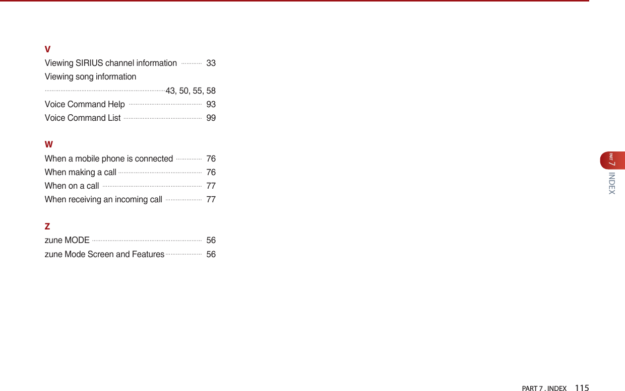 PART 7 . INDEX    115PART 7INDEXVViewing SIRIUS channel information 󲬚󲬚󲬚󲬚33Viewing song information󲬚󲬚󲬚󲬚󲬚󲬚󲬚󲬚󲬚󲬚󲬚󲬚󲬚󲬚󲬚󲬚󲬚󲬚󲬚󲬚󲬚󲬚󲬚43, 50, 55, 58Voice Command Help 󲬚󲬚󲬚󲬚󲬚󲬚󲬚󲬚󲬚󲬚󲬚󲬚󲬚󲬚93Voice Command List 󲬚󲬚󲬚󲬚󲬚󲬚󲬚󲬚󲬚󲬚󲬚󲬚󲬚󲬚󲬚99WWhen a mobile phone is connected 󲬚󲬚󲬚󲬚󲬚76When making a call󲬚󲬚󲬚󲬚󲬚󲬚󲬚󲬚󲬚󲬚󲬚󲬚󲬚󲬚󲬚󲬚76When on a call 󲬚󲬚󲬚󲬚󲬚󲬚󲬚󲬚󲬚󲬚󲬚󲬚󲬚󲬚󲬚󲬚󲬚󲬚󲬚77When receiving an incoming call 󲬚󲬚󲬚󲬚󲬚󲬚󲬚77Zzune MODE󲬚󲬚󲬚󲬚󲬚󲬚󲬚󲬚󲬚󲬚󲬚󲬚󲬚󲬚󲬚󲬚󲬚󲬚󲬚󲬚󲬚56zune Mode Screen and Features󲬚󲬚󲬚󲬚󲬚󲬚󲬚56