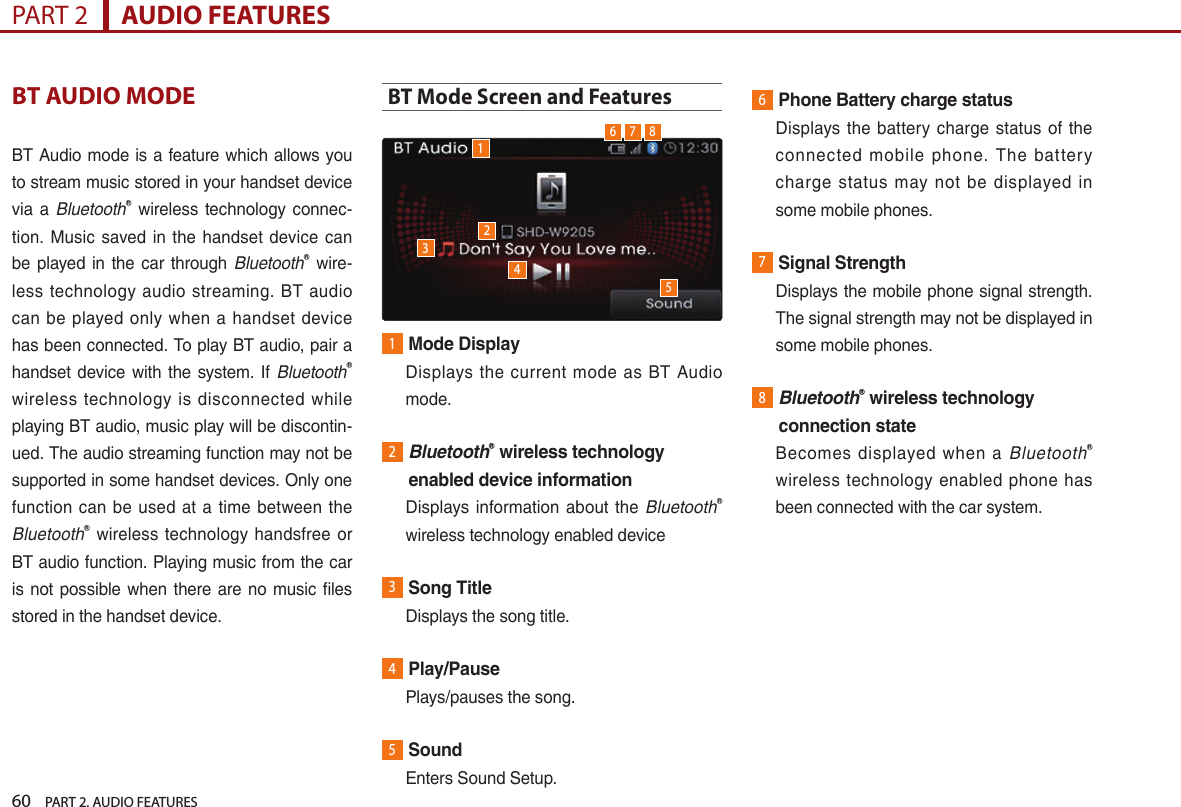 60    PART 2. AUDIO FEATURESPART 2      AUDIO FEATURESBT AUDIO MODEBT Audio mode is a feature which allows you to stream music stored in your handset device via a BluetoothⓇ  wireless technology  connec-tion.  Music saved in  the  handset device can be played  in the car through BluetoothⓇ wire-less technology audio streaming.  BT  audio can  be played only when a  handset device has been connected. To play BT audio, pair a handset  device with the system. If BluetoothⓇ wireless  technology  is  disconnected  while playing BT audio, music play will be discontin-ued. The audio streaming function may not be supported in some handset devices. Only one function can  be used at  a time between the BluetoothⓇ  wireless technology  handsfree  or BT audio function. Playing music from the car is not possible when there are no music files stored in the handset device.BT Mode Screen and Features 1Mode Display   Displays the  current  mode as  BT Audio mode.2 BluetoothⓇ wireless technology enabled device information   Displays information about  the BluetoothⓇ wireless technology enabled device3Song Title  Displays the song title.4Play/Pause  Plays/pauses the song.5Sound  Enters Sound Setup.6Phone Battery charge status   Displays  the  battery charge  status  of the connected  mobile  phone.  The  battery charge  status  may  not  be  displayed  in some mobile phones.7Signal Strength   Displays the mobile phone signal strength. The signal strength may not be displayed in some mobile phones.8 BluetoothⓇ wireless technology connection state   Becomes  displayed  when  a  BluetoothⓇ wireless technology  enabled phone has been connected with the car system.123456 7 8