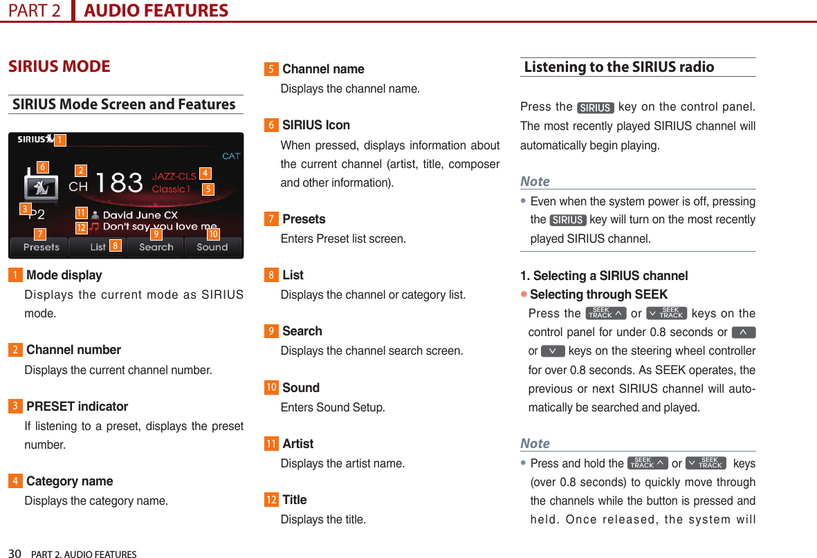 30    PART 2. AUDIO FEATURESPART 2      AUDIO FEATURESSIRIUS MODESIRIUS Mode Screen and Features1Mode display   Displays  the  current  mode  as  SIRIUS mode.2Channel number  Displays the current channel number.3PRESET indicator   If listening to a  preset, displays the preset number.4Category name  Displays the category name.5Channel name  Displays the channel name.6SIRIUS Icon   When  pressed,  displays  information  about the current channel  (artist, title,  composer and other information). 7Presets  Enters Preset list screen.8List  Displays the channel or category list.9Search  Displays the channel search screen.10Sound  Enters Sound Setup.11Artist  Displays the artist name.12Title  Displays the title.Listening to the SIRIUS radioPress  the  SIRIUS   key on  the  control  panel. The most recently played SIRIUS channel will automatically begin playing. Note● Even when the system power is off, pressing the  SIRIUS  key will turn on the most recently played SIRIUS channel.1. Selecting a SIRIUS channel●Selecting through SEEKPress the    SEEK TRACK ∧  or         SEEK ∨ TRACK  keys  on the control panel for under 0.8 seconds or ∧ or ∨ keys on the steering wheel controller for over 0.8 seconds. As SEEK operates, the previous or next SIRIUS channel  will  auto-matically be searched and played.Note●Press and hold the    SEEK TRACK ∧ or         SEEK ∨ TRACK  keys (over  0.8  seconds)  to quickly move through the channels while the button is pressed and hel d.  O n ce  rel eas ed,  t he  sys te m  wil l 163789 101124512