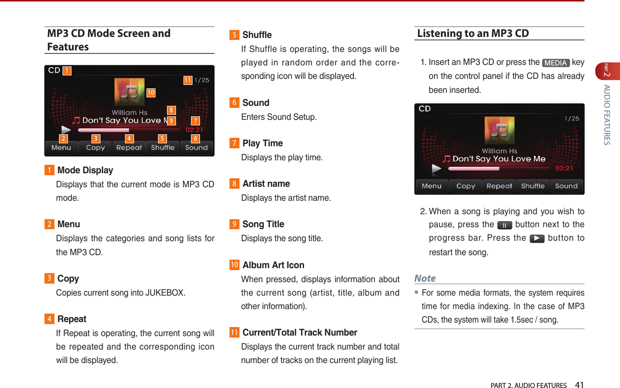   PART 2. AUDIO FEATURES    41PART 2 AUDIO FEATURESMP3 CD Mode Screen and Features1Mode Display   Displays that the current mode is MP3 CD mode.2Menu   Displays the categories  and  song lists  for the MP3 CD.3Copy  Copies current song into JUKEBOX.4Repeat   If Repeat is operating, the current song will be  repeated and  the corresponding icon will be displayed.5Shuffle   If  Shuffle  is  operating, the  songs  will  be played  in  random  order  and  the  corre-sponding icon will be displayed.6Sound  Enters Sound Setup.7Play Time  Displays the play time.8Artist name  Displays the artist name.9Song Title  Displays the song title.10Album Art Icon   When  pressed, displays  information about the  current  song  (artist, title,  album  and other information).11Current/Total Track Number   Displays the current track number and total number of tracks on the current playing list. Listening to an MP3 CD1.  Insert an MP3 CD or press the  MEDIA  key on the control panel if the CD has already been inserted.2.  When a  song  is  playing  and  you wish  to pause,  press  the  l l   button  next to  the progress  bar.  Press  the ▶  button  to restart the song. Note●For some media formats, the system requires time for media indexing. In  the  case  of MP3 CDs, the system will take 1.5sec / song.12 3 4 5 67910118