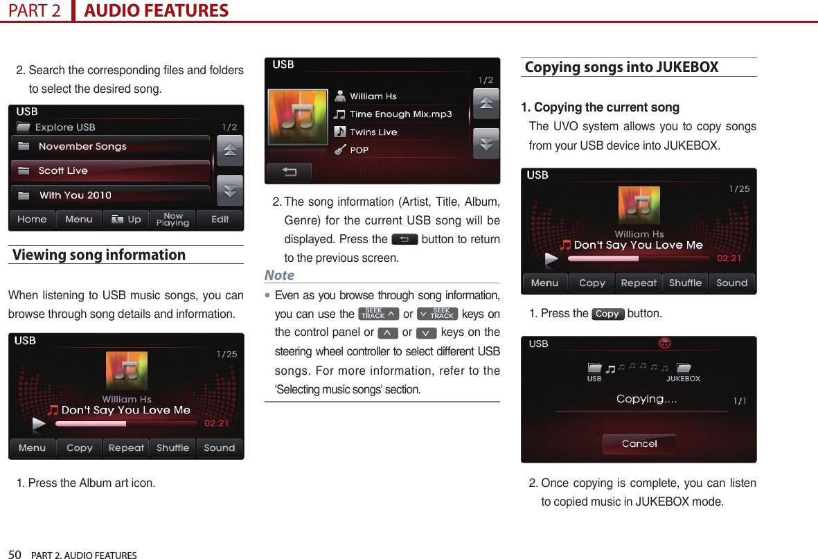 50    PART 2. AUDIO FEATURESPART 2      AUDIO FEATURES2.  Search the corresponding files and folders to select the desired song.Viewing song information When listening to USB music songs, you can browse through song details and information. 1.  Press the Album art icon. 2.  The song information (Artist, Title, Album,  Genre) for  the current USB song will  be displayed. Press the   button to return to the previous screen. Note●Even as you browse through song information, you can use the    SEEK TRACK ∧ or         SEEK ∨ TRACK keys on the control panel or ∧ or ∨  keys on the steering wheel controller to select different USB songs. For more information, refer  to the &apos;Selecting music songs&apos; section. Copying songs into JUKEBOX1. Copying the current songThe UVO  system allows  you to copy  songs from your USB device into JUKEBOX.1. Press the  Copy  button. 2.  Once copying is complete, you  can listen to copied music in JUKEBOX mode.