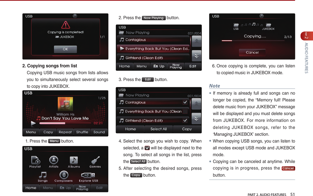   PART 2. AUDIO FEATURES    51PART 2 AUDIO FEATURES2. Copying songs from listCopying USB music songs from lists allows you  to simultaneously select several songs to copy into JUKEBOX. 1.  Press the  Menu  button. 2. Press the  Now Playing  button.3.  Press the  Edit  button. 4.  Select the songs you wish to copy. When selected, a   will be displayed next to the song. To select all songs in the list, press the  Select All  button. 5.  After selecting  the  desired  songs,  press the  Copy  button.6.  Once copying is complete,  you can listen to copied music in JUKEBOX mode.Note●If memory is already  full and songs can no longer be copied, the “Memory  full! Please delete music from your JUKEBOX” message will be displayed and you must delete songs from  JUKEBOX.  For  more  information on deleting  JUKEBOX  songs,  refer  to  the ‘Managing JUKEBOX’ section.●When copying USB songs, you can listen to all modes except USB mode and JUKEBOX mode. ● Copying can be canceled at anytime. While copying  is  in  progress,  press  the  Cancel button.