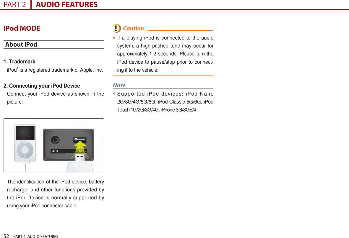 52    PART 2. AUDIO FEATURESPART 2      AUDIO FEATURESiPod MODEAbout iPod1. TrademarkiPodⓇ is a registered trademark of Apple, Inc.2. Connecting your iPod DeviceConnect  your iPod  device as  shown in  the picture.The identification of the iPod device, battery recharge, and  other  functions provided  by the iPod device  is  normally  supported  by using your iPod connector cable.  Caution●If a playing iPod is connected  to  the  audio system, a high-pitched  tone may occur  for approximately 1-2 seconds. Please turn the iPod device to pause/stop prior to  connect-ing it to the vehicle.Note●Sup p or ted  iPo d  d ev ic e s:  i Po d  N a n o 2G/3G/4G/5G/6G, iPod Classic 5G/6G, iPod Touch 1G/2G/3G/4G, iPhone 3G/3GS/4