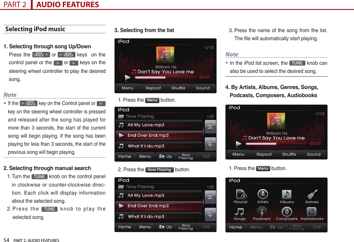 54    PART 2. AUDIO FEATURESPART 2      AUDIO FEATURESSelecting iPod music1. Selecting through song Up/DownPress the    SEEK TRACK ∧ or         SEEK ∨ TRACK keys    on the control panel or the ∧ or ∨ keys on the steering wheel controller to play the desired song.Note●If the         SEEK ∨ TRACK key on the Control panel or ∨ key on the steering wheel controller is pressed and released after  the song  has  played  for more  than 3 seconds, the start  of  the current song will begin playing. If the song has been playing for less than 3 seconds, the start of the previous song will begin playing.2. Selecting through manual search1.  Turn the  TUNE  knob on the control panel in  clockwise or  counter-clockwise  direc-tion.  Each  click  will display  information about the selected song.2.  P r e s s  th e  TUNE   k n o b  t o  pl ay  t h e selected song.3. Selecting from the list1.  Press the  Menu  button. 2. Press the  Now Playing  button.3.  Press  the name of the song from the list. The file will automatically start playing.Note● In the iPod list screen, the  TUNE  knob can also be used to select the desired song.4.  By Artists, Albums, Genres, Songs, Podcasts, Composers, Audiobooks1.  Press the  Menu  button.