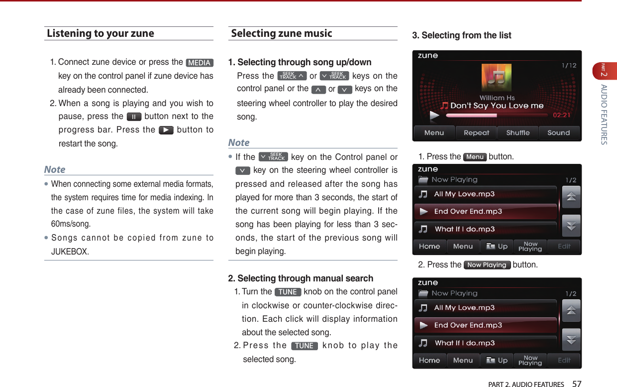   PART 2. AUDIO FEATURES    57PART 2 AUDIO FEATURESListening to your zune1.  Connect zune device or press the  MEDIA  key on the control panel if zune device has already been connected.2.  When a  song  is  playing  and  you wish  to pause,  press  the  l l   button  next to  the progress  bar.  Press  the ▶  button  to restart the song.Note●When connecting some external media formats, the system requires time for media indexing. In the  case  of  zune  files,  the  system  will  take 60ms/song.●S o n g s  c a n n o t  b e  co p i e d  f r o m  z u n e  t o JUKEBOX.Selecting zune music1. Selecting through song up/downPress the    SEEK TRACK ∧ or         SEEK ∨ TRACK  keys on the control panel or the ∧ or ∨ keys on the steering wheel controller to play the desired song.Note●If the         SEEK ∨ TRACK  key  on the Control  panel  or ∨  key  on  the  steering  wheel controller is pressed and released after  the song has played for more than 3 seconds, the start of the  current  song  will  begin  playing.  If the song has been playing for less than 3 sec-onds,  the  start  of  the  previous  song  will begin playing.2. Selecting through manual search1.  Turn the  TUNE  knob on the control panel in  clockwise or  counter-clockwise  direc-tion.  Each  click  will display  information about the selected song.2.  P r e s s  th e  TUNE   k n o b  t o  pl ay  t h e selected song.3. Selecting from the list1.  Press the  Menu  button.2. Press the  Now Playing  button.