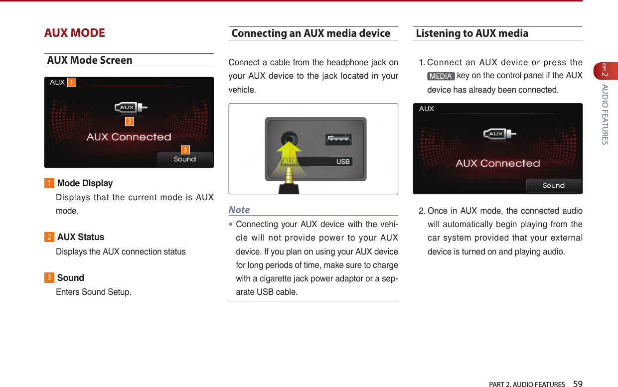   PART 2. AUDIO FEATURES    59PART 2 AUDIO FEATURESAUX MODEAUX Mode Screen1Mode Display   Displays  that the current mode is AUX mode.2AUX Status  Displays the AUX connection status3Sound  Enters Sound Setup.Connecting an AUX media deviceConnect a cable from the headphone jack on your  AUX device  to  the jack  located  in  your vehicle. Note●Connecting your AUX  device  with the vehi-cle  will  not  provide  power  to  your  AUX device. If you plan on using your AUX device for long periods of time, make sure to charge with a cigarette jack power adaptor or a sep-arate USB cable.Listening to AUX media1.  Connect  an  AUX  device  or  press  the MEDIA  key on the control panel if the AUX device has already been connected. 2.  Once in AUX mode, the connected  audio will  automatically begin playing  from the car  system  provided  that your  external device is turned on and playing audio.123