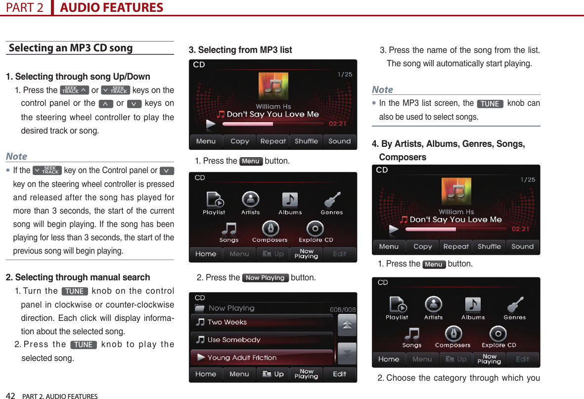 42    PART 2. AUDIO FEATURESPART 2      AUDIO FEATURESSelecting an MP3 CD song1. Selecting through song Up/Down1.  Press the    SEEK TRACK ∧ or         SEEK ∨ TRACK keys on the control panel  or the ∧  or ∨  keys on the  steering wheel  controller to  play the desired track or song.Note●If the         SEEK ∨ TRACK key on the Control panel or ∨ key on the steering wheel controller is pressed and released  after  the  song has  played  for more  than 3 seconds, the start  of  the current song will begin playing. If the song  has  been playing for less than 3 seconds, the start of the previous song will begin playing.2. Selecting through manual search1.  Turn  the  TUNE   knob  on  the  control panel  in  clockwise or  counter-clockwise direction.  Each click  will display informa-tion about the selected song.2.  Pr e s s  th e  TUNE   k n ob  to  p l ay  the selected song.3. Selecting from MP3 list1. Press the  Menu  button.  2. Press the  Now Playing  button. 3.  Press the name of the song from the list.The song will automatically start playing. Note●In the MP3 list  screen,  the TUNEknob can also be used to select songs.4.  By Artists, Albums, Genres, Songs, Composers1.  Press the  Menu  button. 2.  Choose  the category  through which you  