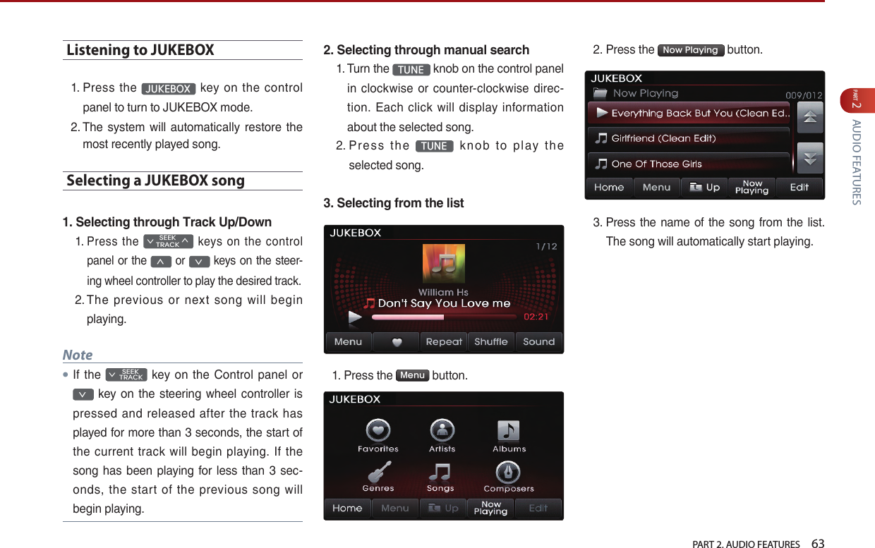   PART 2. AUDIO FEATURES    63PART 2 AUDIO FEATURESListening to JUKEBOX1.  Press  the  JUKEBOX  key  on  the  control panel to turn to JUKEBOX mode.2.  The  system will automatically  restore  the most recently played song.Selecting a JUKEBOX song 1. Selecting through Track Up/Down1.  Press  the SEEK∨TRACK∧  keys  on  the  control panel or the ∧ or ∨ keys on the steer-ing wheel controller to play the desired track. 2.  The  previous  or  next  song  will  begin playing.Note●If the         SEEK ∨ TRACK  key  on the Control  panel  or ∨  key  on  the  steering  wheel controller is pressed  and  released  after  the  track  has played for more than 3 seconds, the start of the  current  track  will begin  playing.  If  the song has been playing for less than 3 sec-onds,  the  start  of  the  previous  song  will begin playing.2. Selecting through manual search1.  Turn the  TUNE  knob on the control panel in clockwise  or counter-clockwise  direc-tion. Each  click  will display  information about the selected song.2.  Pre s s  t h e  TUNE   k no b  to  p l ay  the selected song.3. Selecting from the list1.  Press the  Menu  button. 2. Press the  Now Playing  button. 3.  Press the name  of the song from the list. The song will automatically start playing.