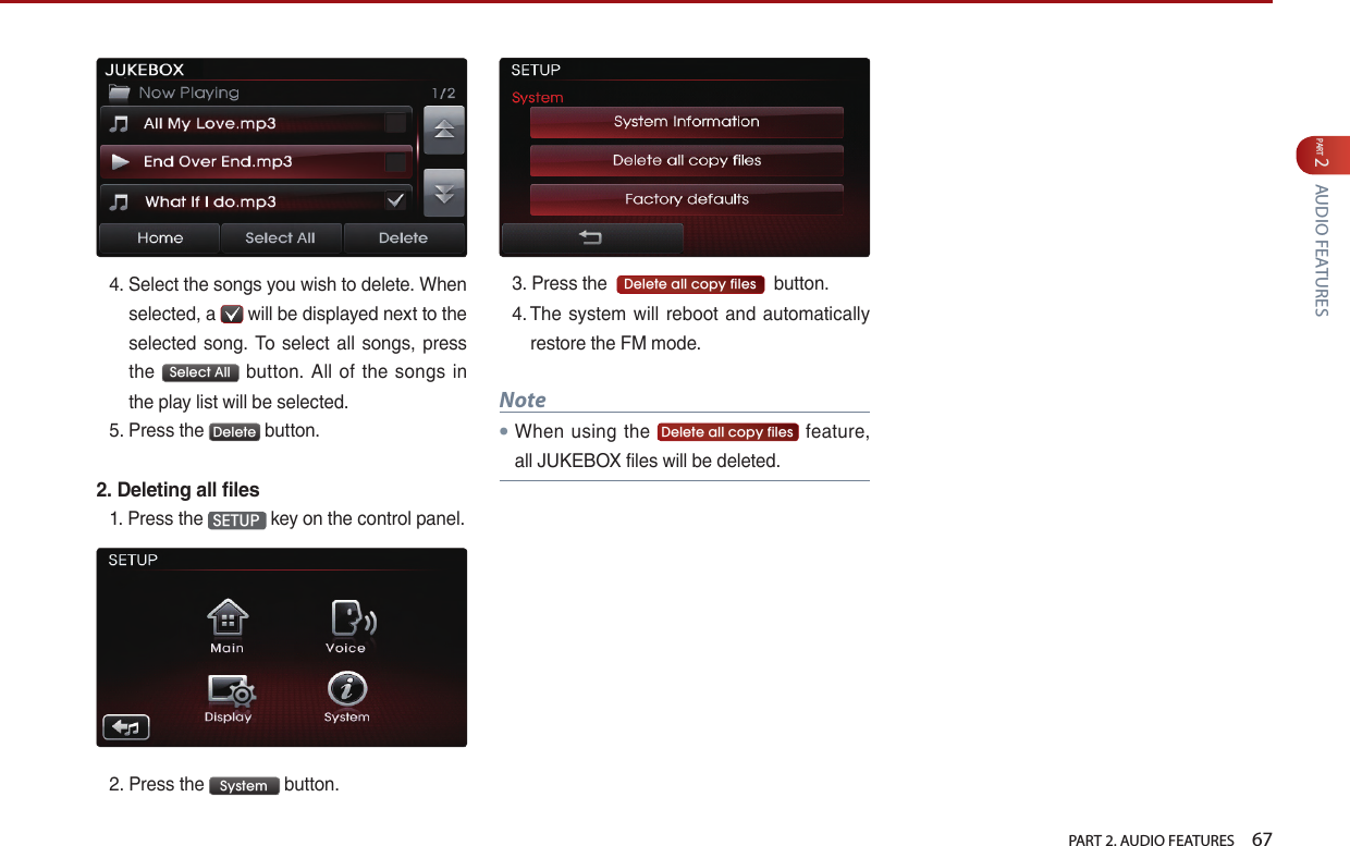   PART 2. AUDIO FEATURES    67PART 2 AUDIO FEATURES4.  Select the songs you wish to delete. When selected, a   will be displayed next to the selected  song. To select all songs, press the  Select All  button.  All  of  the  songs  in the play list will be selected.5.  Press the  Delete  button. 2. Deleting all files1.  Press the  SETUP  key on the control panel.2.  Press the  System  button. 3.  Press the   Delete all copy files   button.4.  The  system will reboot and automatically restore the FM mode.Note● When  using  the  Delete all copy files  feature, all JUKEBOX files will be deleted.