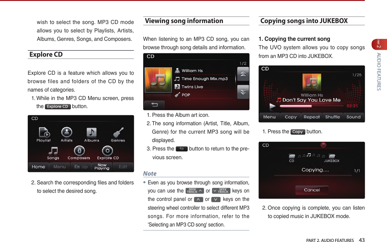   PART 2. AUDIO FEATURES    43PART 2 AUDIO FEATURESwish to  select the  song.  MP3 CD mode allows you  to  select by Playlists, Artists, Albums, Genres, Songs, and Composers.Explore CDExplore CD  is a feature  which  allows  you  to browse  files  and  folders  of  the  CD  by  the names of categories.1.  While in the MP3 CD Menu screen, press the  Explore CD  button. 2.  Search the corresponding files and folders to select the desired song.Viewing song informationWhen listening to an MP3 CD  song, you can browse through song details and information. 1.  Press the Album art icon. 2.  The song information (Artist, Title, Album,   Genre) for the current MP3  song will be displayed.3.  Press the   button to return to the pre-vious screen. Note● Even as you browse through song  information, you can use  the    SEEK TRACK ∧ or         SEEK ∨ TRACK keys on the control panel or ∧ or ∨keys  on the steering wheel controller to select different MP3 songs.  For  more  information,  refer  to  the &apos;Selecting an MP3 CD song&apos; section. Copying songs into JUKEBOX1. Copying the current songThe  UVO system allows  you  to copy  songs from an MP3 CD into JUKEBOX. 1.  Press the  Copy  button. 2.  Once copying is complete, you  can listen to copied music in JUKEBOX mode.