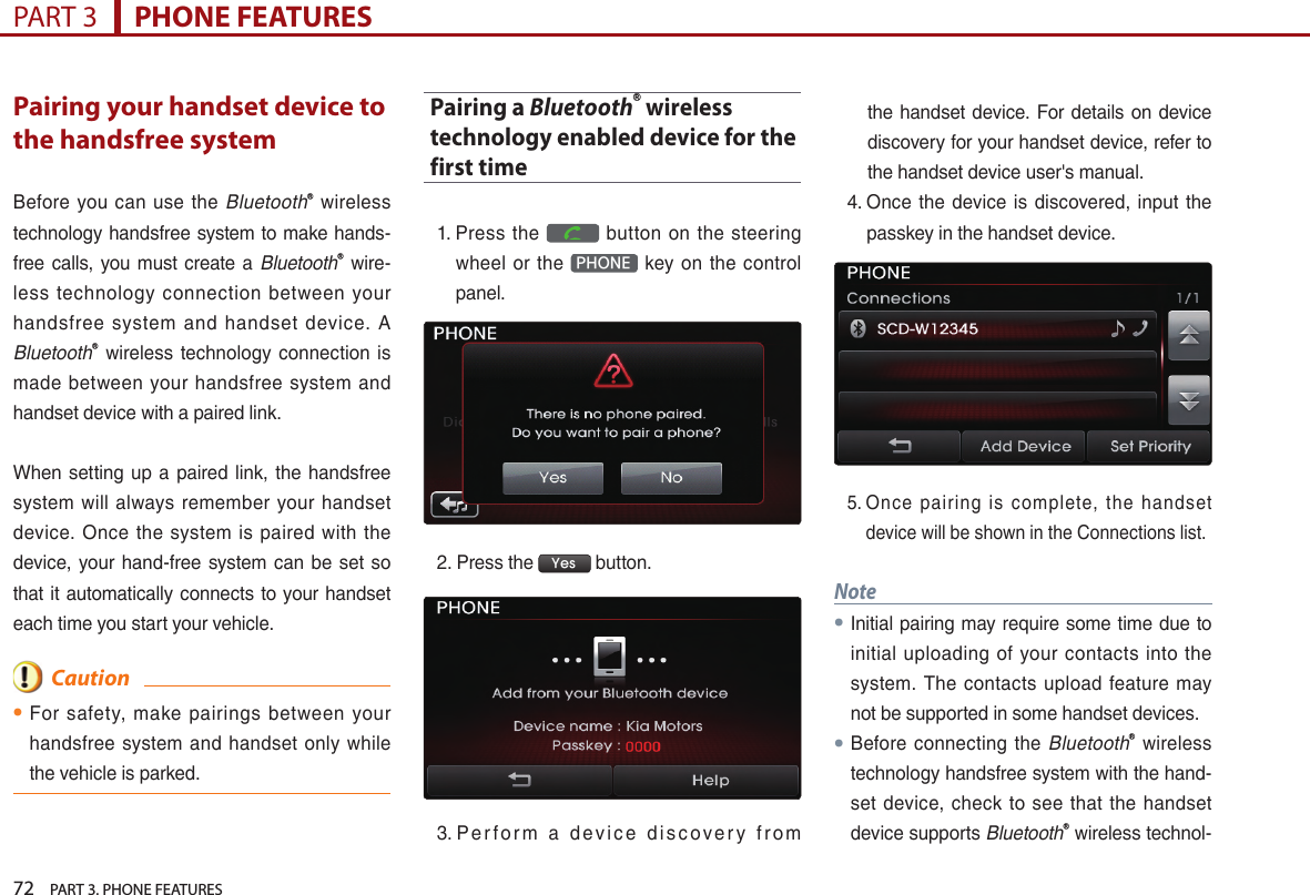 72    PART 3. PHONE FEATURESPART 3      PHONE FEATURESPairing your handset device to the handsfree systemBefore… you… can… use… the… BluetoothⓇ… wireless…technology…handsfree…system…to…make…hands-free… calls,… you… must… create… a… BluetoothⓇ… wire-less… technology… connection… between… your…handsfree… system… and… handset… device.… A…BluetoothⓇ… wireless… technology… connection… is…made… between… your… handsfree… system… and…handset…device…with…a…paired…link.…When… setting… up… a… paired… link,… the… handsfree…system… will… always… remember… your… handset…device.… Once… the… system… is… paired… with… the…device,… your… hand-free… system… can… be… set… so…that…it…automatically…connects…to…your…handset…each…time…you…start…your…vehicle.  Caution●For… safety,… make… pairings… between… your…handsfree… system… and… handset… only… while…the…vehicle…is…parked.Pairing a BluetoothⓇ wireless technology enabled device for the first time1. …Press… the… … button… on… the… steering…wheel… or… the… PHONE … key… on… the… control…panel.…2. …Press…the… Yes …button.…3. …P e r f o r m… a… d ev i c e… d i s c o ve r y… f r o m…the…handset…device.…For…details…on…device…discovery…for…your…handset…device,…refer…to…the…handset…device…user&apos;s…manual.4. …Once… the… device… is… discovered,… input… the…passkey…in…the…handset…device.5. ……Once… pairing… is… complete,… the… handset…device…will…be…shown…in…the…Connections…list.Note●Initial…pairing…may…require…some…time…due…to…initial… uploading… of… your… contacts… into… the…system.… The… contacts… upload… feature… may…not…be…supported…in…some…handset…devices.…●Before… connecting… the… BluetoothⓇ… wireless…technology…handsfree…system…with…the…hand-set… device,… check… to… see… that… the… handset…device…supports…BluetoothⓇ…wireless…technol-