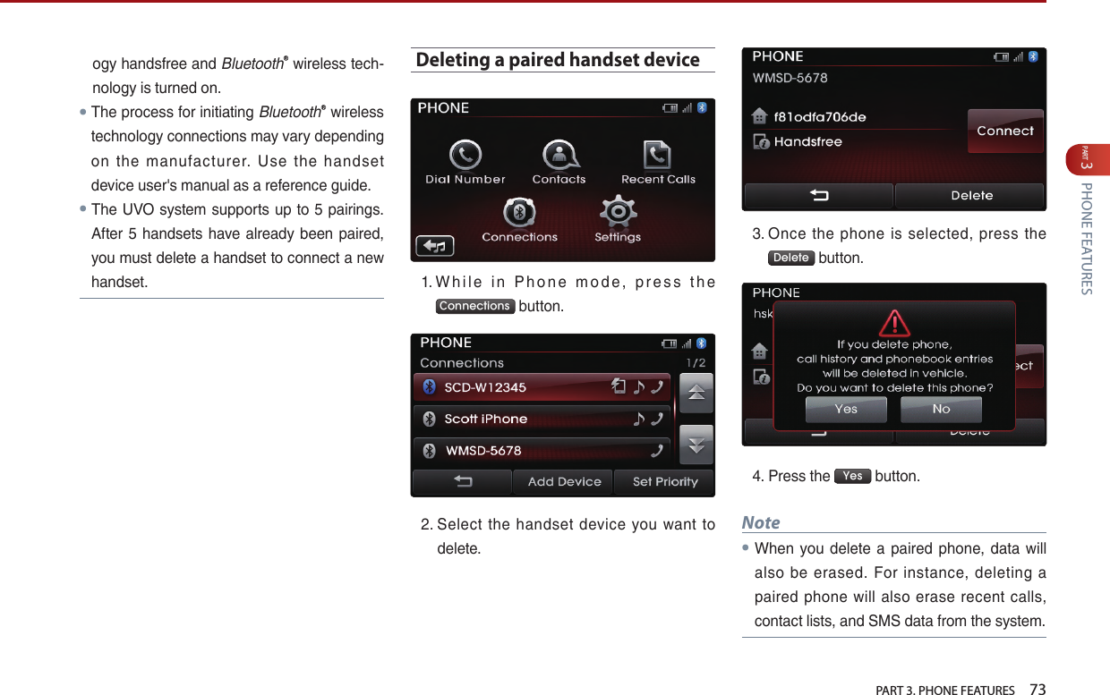   PART 3. PHONE FEATURES    73PART 3 PHONE FEATURESogy…handsfree…and…BluetoothⓇ…wireless…tech-nology…is…turned…on.●The…process…for…initiating…BluetoothⓇ…wireless…technology…connections…may…vary…depending…on… the… manufacturer.… Use… the… handset…device…user&apos;s…manual…as…a…reference…guide.…● The…UVO…system…supports…up…to…5…pairings.…After… 5…handsets… have… already…been…paired,…you…must…delete…a…handset…to…connect…a…new…handset.…Deleting a paired handset device1. …W h i l e… i n… P h o n e … m o d e ,… p r e s s … t h e…Connections …button.2. …Select… the… handset… device… you… want… to…delete.3. …Once… the… phone… is… selected,… press… the…Delete …button.…4. …Press…the… Yes …button.Note ●When… you… delete… a… paired… phone,… data… will…also… be… erased.… For… instance,… deleting… a…paired… phone… will… also… erase… recent… calls,…contact…lists,…and…SMS…data…from…the…system.