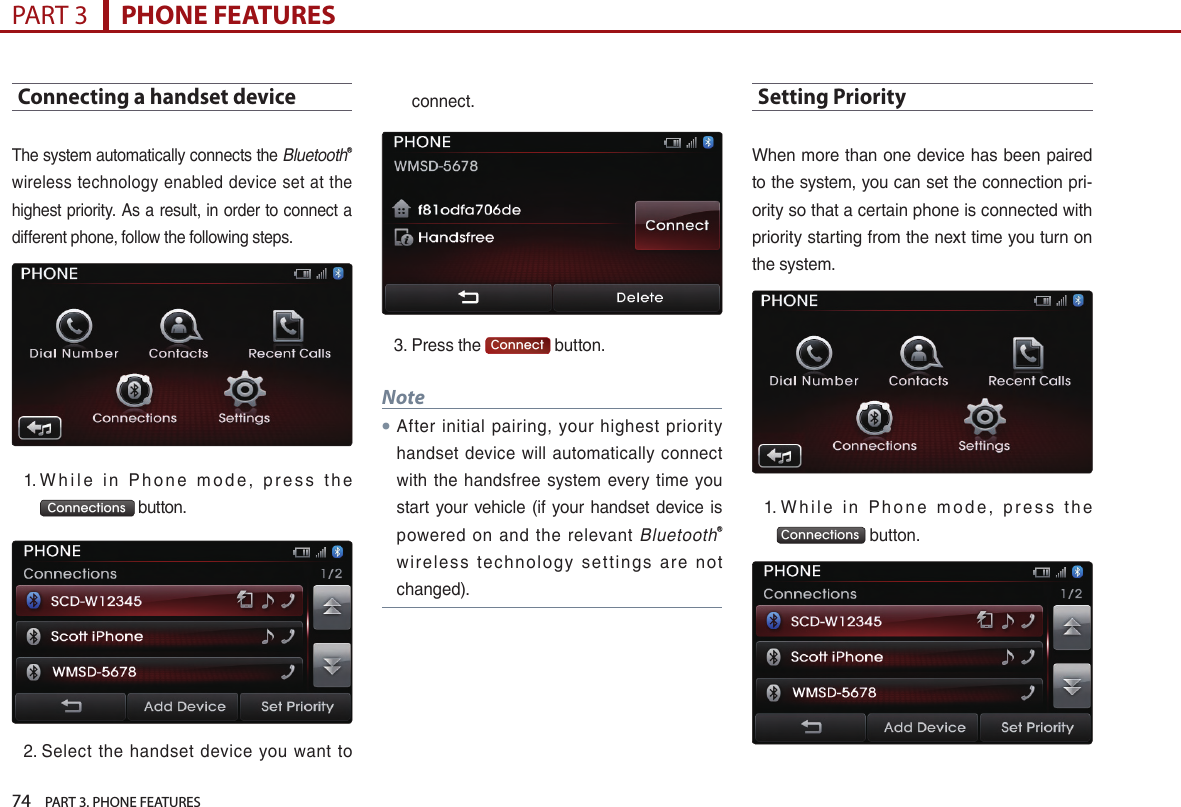 74    PART 3. PHONE FEATURESPART 3      PHONE FEATURESConnecting a handset deviceThe…system…automatically…connects…the…BluetoothⓇ…wireless…technology…enabled…device…set…at…the…highest…priority.…As…a…result,…in…order…to…connect…a…different…phone,…follow…the…following…steps.1. …W h i l e… i n… P h o n e… m o d e ,… p r e s s… t h e…Connections …button.2. …Select… the… handset… device… you… want… to…connect.…3. …Press…the… Connect …button.…Note●After… initial… pairing,… your… highest… priority…handset… device… will… automatically… connect…with… the… handsfree… system… every… time… you…start…your…vehicle…(if… your… handset…device…is…powered… on… and… the… relevant… BluetoothⓇ…wirele s s… technol o g y… set tin g s… are… n ot…changed).Setting PriorityWhen…more…than…one…device…has…been…paired…to…the…system,…you…can…set…the…connection…pri-ority…so…that…a…certain…phone…is…connected…with…priority…starting…from…the…next…time…you…turn…on…the…system.1.……W h i l e… i n… P h o n e… m o d e ,… p r e s s… t h e…Connections …button.…