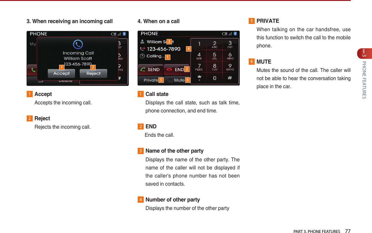   PART 3. PHONE FEATURES    77PART 3 PHONE FEATURES3. When receiving an incoming call1AcceptAccepts…the…incoming…call.2RejectRejects…the…incoming…call.4. When on a call1Call state…Displays… the… call… state,… such… as… talk… time,…phone…connection,…and…end…time.2END… Ends…the…call.3Name of the other party…Displays…the…name…of…the…other…party.…The…name… of… the… caller… will… not… be… displayed… if…the… caller&apos;s… phone… number… has… not… been…saved…in…contacts.4Number of other partyDisplays…the…number…of…the…other…party5PRIVATEWhen… talking… on… the… car… handsfree,… use…this…function…to…switch…the…call…to…the…mobile…phone.6MUTEMutes…the…sound…of…the…call.…The…caller…will…not…be…able…to…hear…the…conversation…taking…place…in…the…car.311225 64