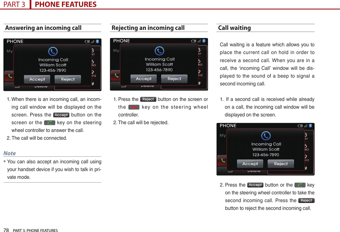 78    PART 3. PHONE FEATURESPART 3      PHONE FEATURESAnswering an incoming call1. …When…there…is…an…incoming…call,…an…incom-ing… call… window… will… be… displayed… on… the…screen.… Press… the… Accept … button… on… the…screen… or… the… … key… on… the… steering…wheel…controller…to…answer…the…call.…2. The…call…will…be…connected.Note●…You…can…also… accept…an…incoming… call…using…your…handset…device…if…you…wish…to…talk…in…pri-vate…mode.Rejecting an incoming call 1. …Press…the… Reject …button…on…the…screen…or…the… … key… o n… the… steering… wheel…controller.…2. The…call…will…be…rejected.Call waiting …Call…waiting…is…a…feature…which…allows…you…to…place… the… current… call… on… hold… in… order… to…receive… a… second… call.… When… you… are… in… a…call,… the… ‘incoming… Call’… window… will… be… dis-played… to… the… sound… of… a… beep… to… signal… a…second…incoming…call.…1. ……If…a…second…call… is…received…while…already…on…a…call,…the…incoming…call…window…will…be…displayed…on…the…screen.…2. …Press…the… Accept …button…or…the… …key…on…the…steering…wheel…controller…to…take…the…second… incoming… call.… Press… the… Reject …button…to…reject…the…second…incoming…call.