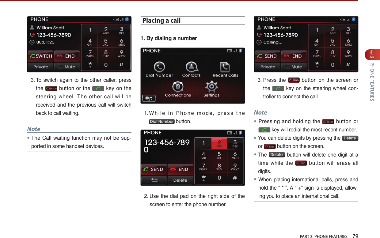   PART 3. PHONE FEATURES    79PART 3 PHONE FEATURES3. …To… switch… again… to… the… other… caller,… press…the… … button… or… the… … key… on… the…steering… wheel.… The… other… call… will… be…received… and… the… previous… call… will… switch…back…to…call…waiting.Note● The… Call… waiting… function… may… not… be… sup-ported…in…some…handset…devices.Placing a call1. By dialing a number1. …W h i l e… i n… P h o n e … m o d e ,… p r e s s … t h e…Dial Number …button.2. …Use… the… dial… pad… on… the… right… side… of… the…screen…to…enter…the…phone…number.…3. …Press… the… … button… on… the… screen… or…the… … key… on… the… steering… wheel… con-troller…to…connect…the…call.…Note●Pressing… and… holding… the… … button… or……key…will…redial…the…most…recent…number.●You…can…delete…digits…by…pressing…the… Delete …or… …button…on…the…screen.…● The… Delete …button…will…delete…one…digit…at…a…time… while… the… … button… will… erase… all…digits.…●When… placing… international… calls,… press… and…hold…the…“…*…”.…A…“…+”…sign…is…displayed,…allow-ing…you…to…place…an…international…call.