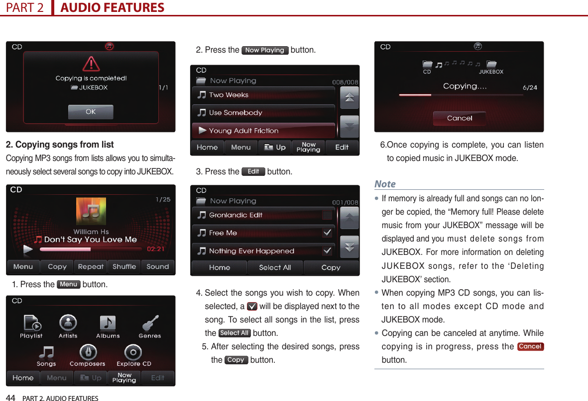 44    PART 2. AUDIO FEATURESPART 2      AUDIO FEATURES2. Copying songs from listCopying MP3 songs from lists allows you to simulta-neously select several songs to copy into JUKEBOX. 1.  Press the  Menu  button.2. Press the  Now Playing  button.3.  Press the  Edit  button.4.  Select the songs you wish to copy. When selected, a   will be displayed next to the song. To select all songs in the list, press the  Select All  button.   5.  After selecting the desired songs, press the  Copy  button.6. Once  copying is complete,  you can  listen to copied music in JUKEBOX mode.Note●If memory is already full and songs can no lon-ger be copied, the “Memory full! Please delete music from  your JUKEBOX” message  will be displayed and you  must  delete  songs  from JUKEBOX. For more information on deleting JUKEBOX  songs,  refer  to  the  ‘Deleting JUKEBOX’ section.● When copying MP3 CD songs, you can lis-ten  to  all  modes  except  CD  mode  and JUKEBOX mode. ● Copying can be canceled at anytime. While copying  is  in  progress,  press  the  Cancel  button.