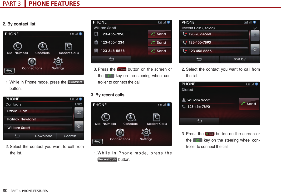 80    PART 3. PHONE FEATURESPART 3      PHONE FEATURES2. By contact list1. …While…in…Phone…mode,…press…the… Contacts …button.2. …Select… the… contact… you… want… to… call… from…the…list.…3. …Press… the… … button… on… the… screen… or…the… … key… on… the… steering… wheel… con-troller…to…connect…the…call.3. By recent calls1. …W h i l e… i n… P h o n e… m o d e ,… p r e s s… t h e…Recent Calls …button.2. …Select… the… contact… you… want… to… call… from…the…list.…3. …Press… the… … button… on… the… screen… or…the… … key… on… the… steering… wheel… con-troller…to…connect…the…call.