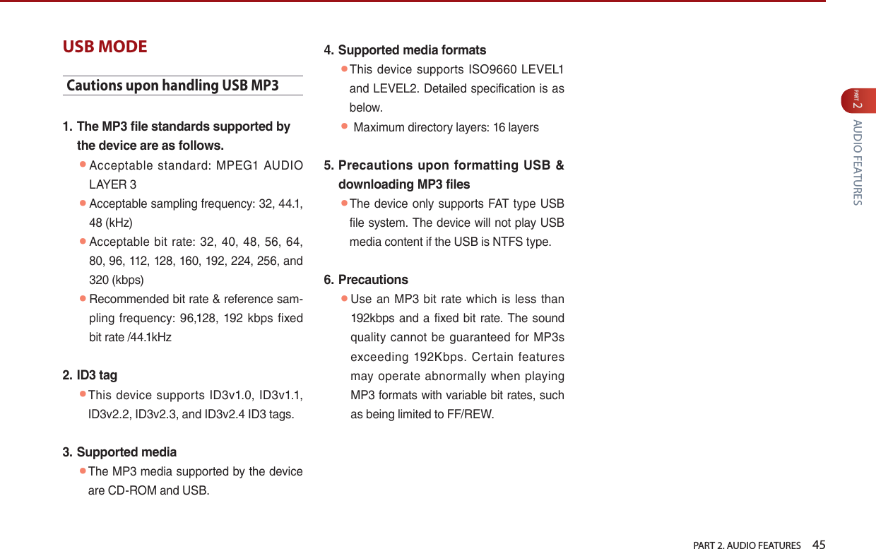   PART 2. AUDIO FEATURES    45PART 2 AUDIO FEATURESUSB MODECautions upon handling USB MP31.  The MP3 file standards supported by the device are as follows. ● Acceptable  standard:  MPEG1  AUDIO LAYER 3 ● Acceptable sampling frequency: 32, 44.1, 48 (kHz) ● Acceptable  bit  rate: 32, 40, 48,  56,  64, 80, 96, 112, 128, 160, 192, 224, 256, and 320 (kbps) ● Recommended bit rate &amp; reference sam-pling frequency: 96,128, 192  kbps fixed bit rate /44.1kHz 2.  ID3 tag ● This  device  supports  ID3v1.0,  ID3v1.1, ID3v2.2, ID3v2.3, and ID3v2.4 ID3 tags.3.  Supported media ● The MP3 media supported by the device are CD-ROM and USB.4.  Supported media formats ● This device  supports  ISO9660  LEVEL1 and LEVEL2. Detailed specification is as below.  ● Maximum directory layers: 16 layers5.  Precautions  upon formatting USB &amp; downloading MP3 files ● The device only supports FAT type USB file system. The device will not play USB media content if the USB is NTFS type.6.  Precautions ● Use  an  MP3  bit  rate which  is less  than 192kbps and a fixed bit rate. The sound quality  cannot  be guaranteed  for  MP3s exceeding  192Kbps.  Certain  features may operate  abnormally  when playing MP3 formats with variable bit rates, such as being limited to FF/REW. 