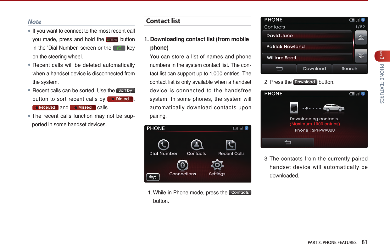   PART 3. PHONE FEATURES    81PART 3 PHONE FEATURESNote●If…you…want…to…connect…to…the…most…recent…call…you… made,… press…and…hold…the… …button…in…the…&apos;Dial…Number&apos;…screen…or…the… …key…on…the…steering…wheel.●Recent… calls… will… be… deleted… automatically…when…a…handset…device…is…disconnected…from…the…system.●Recent…calls…can…be…sorted.…Use…the… Sort by …button… to… sort… recent… calls… by…     Dialed ,…   Received…and…     Missed …calls.●The… recent… calls… function… may… not… be… sup-ported…in…some…handset…devices.Contact list1.  Downloading contact list (from mobile phone)You… can… store… a… list… of… names… and… phone…numbers…in…the…system…contact…list.…The…con-tact…list…can…support…up…to…1,000…entries.…The…contact…list…is…only…available…when…a…handset…device… is… connected… to… the… handsfree…system.… In… some… phones,… the… system… will…automatically… download… contacts… upon…pairing.1. …While…in…Phone…mode,…press…the… Contacts …button.…2. Press…the… Download …button.3. …The… contacts… from… the… currently… paired…handset… device… will… automatically… be…downloaded.…