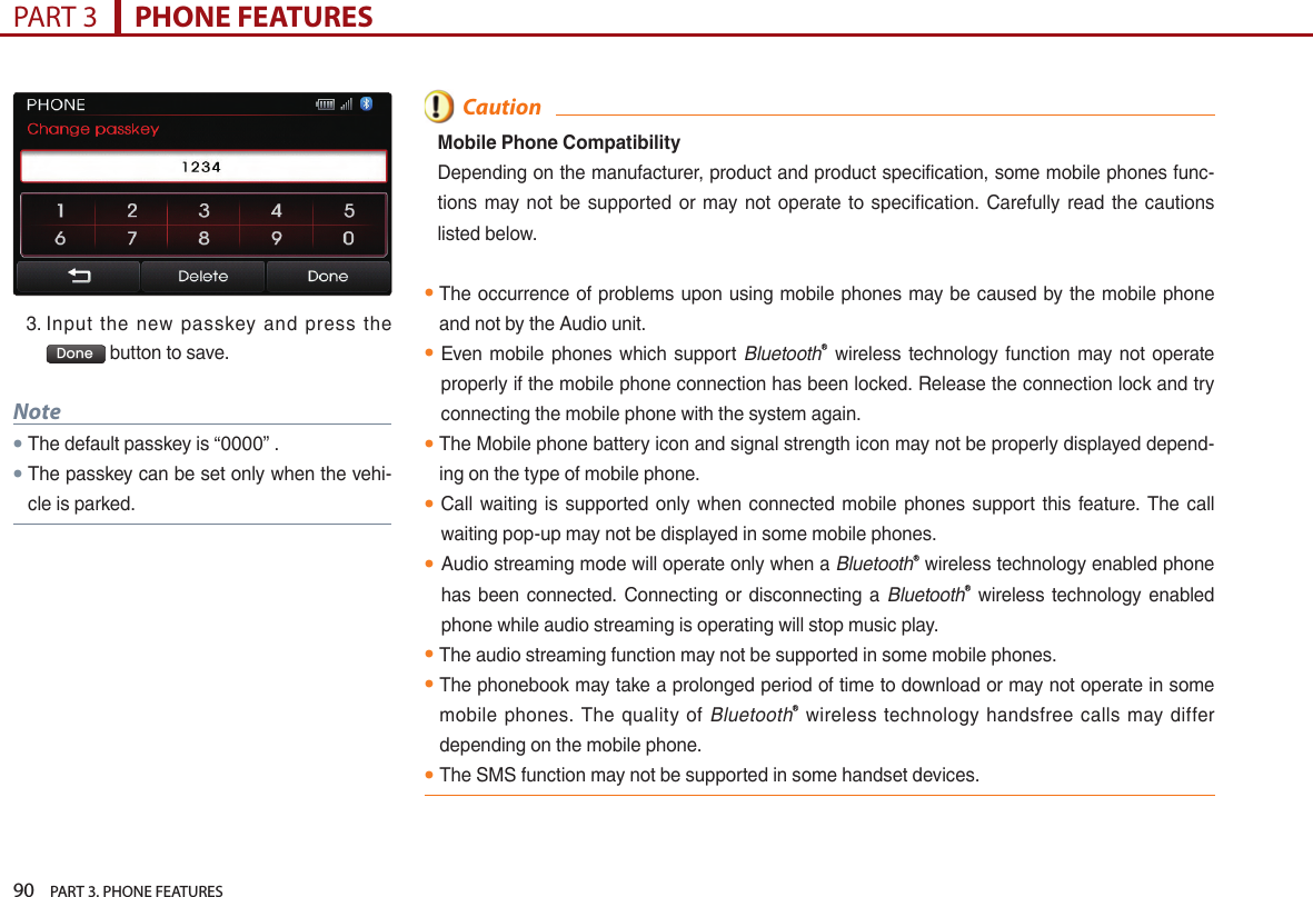 90    PART 3. PHONE FEATURESPART 3      PHONE FEATURES3. …Input… the… new… passkey… and… press… the…Done …button…to…save.Note●The…default…passkey…is…“0000”….…●The…passkey…can…be…set…only…when…the…vehi-cle…is…parked.  CautionMobile Phone CompatibilityDepending…on…the…manufacturer,…product…and…product…specification,…some…mobile…phones…func-tions… may… not… be… supported… or… may… not… operate… to… specification.… Carefully… read… the… cautions…listed…below.●The…occurrence…of…problems…upon…using…mobile…phones…may…be…caused…by…the…mobile…phone…and…not…by…the…Audio…unit.…●Even… mobile… phones… which… support… BluetoothⓇ… wireless… technology… function… may… not… operate…properly…if…the…mobile…phone…connection…has…been…locked.…Release…the…connection…lock…and…try…connecting…the…mobile…phone…with…the…system…again.●The…Mobile…phone…battery…icon…and…signal…strength…icon…may…not…be…properly…displayed…depend-ing…on…the…type…of…mobile…phone.●Call… waiting… is… supported… only… when… connected… mobile… phones… support… this… feature.… The… call…waiting…pop-up…may…not…be…displayed…in…some…mobile…phones.● Audio…streaming…mode…will…operate…only…when…a…BluetoothⓇ…wireless…technology…enabled…phone…has… been… connected.… Connecting… or… disconnecting… a… BluetoothⓇ… wireless… technology… enabled…phone…while…audio…streaming…is…operating…will…stop…music…play.●The…audio…streaming…function…may…not…be…supported…in…some…mobile…phones.● The…phonebook…may…take…a…prolonged…period…of…time…to…download…or…may…not…operate…in…some…mobile… phones.… The… quality… of… BluetoothⓇ… wireless… technology… handsfree… calls… may… differ…depending…on…the…mobile…phone.● The…SMS…function…may…not…be…supported…in…some…handset…devices.