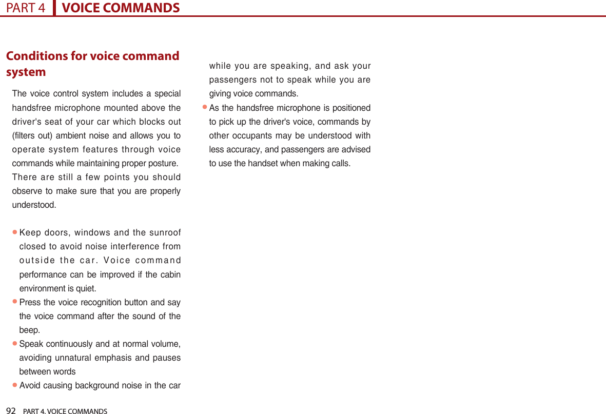 92    PART 4. VOICE COMMANDSPART 4      VOICE COMMANDSConditions for voice command systemThe voice control  system  includes  a  special handsfree microphone mounted above the driver&apos;s  seat of your car which blocks out (filters  out) ambient noise and  allows you  to operate  system features through  voice commands while maintaining proper posture. There  are still a few points you should observe to make  sure  that  you are properly understood.● Keep  doors, windows and the sunroof closed  to avoid noise interference from o u t s i d e  t h e  c a r .  V o i c e  c o m m a n d performance  can be  improved  if the cabin environment is quiet.● Press the voice recognition button and say the voice command after the sound of the beep.● Speak continuously and at normal volume, avoiding unnatural emphasis and pauses between words● Avoid causing background noise in the car while  you are speaking, and ask your passengers  not to speak  while you are giving voice commands.● As the handsfree microphone is positioned to pick up the driver&apos;s voice, commands by other occupants may be  understood with less accuracy, and passengers are advised to use the handset when making calls.