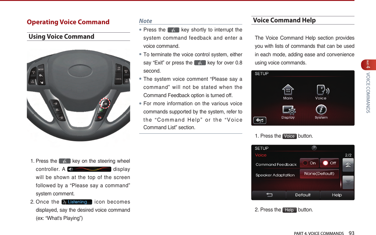   PART 4. VOICE COMMANDS    93PART 4 VOICE COMMANDSOperating Voice CommandUsing Voice Command1.  Press the   key on the steering wheel controller.  A   display will  be  shown  at  the  top  of  the  screen followed  by a “Please say a command” system comment.2.  Once  the    icon  becomes displayed, say the desired voice command (ex: “What&apos;s Playing”) Note●Press the    key shortly to interrupt the system  command feedback and enter a voice command.●To terminate the voice control system, either say “Exit” or press the   key for over 0.8 second.●The system voice comment “Please say  a command”  will  not  be  stated  when  the Command Feedback option is turned off. ●For more information on the various voice commands supported by the system, refer to the  “Command Help” or the “Voice Command List” section.Voice Command HelpThe  Voice Command  Help  section provides you with lists of commands that can be used in each mode, adding ease and convenience using voice commands. 1. Press the  Voice  button. 2. Press the  Help  button.