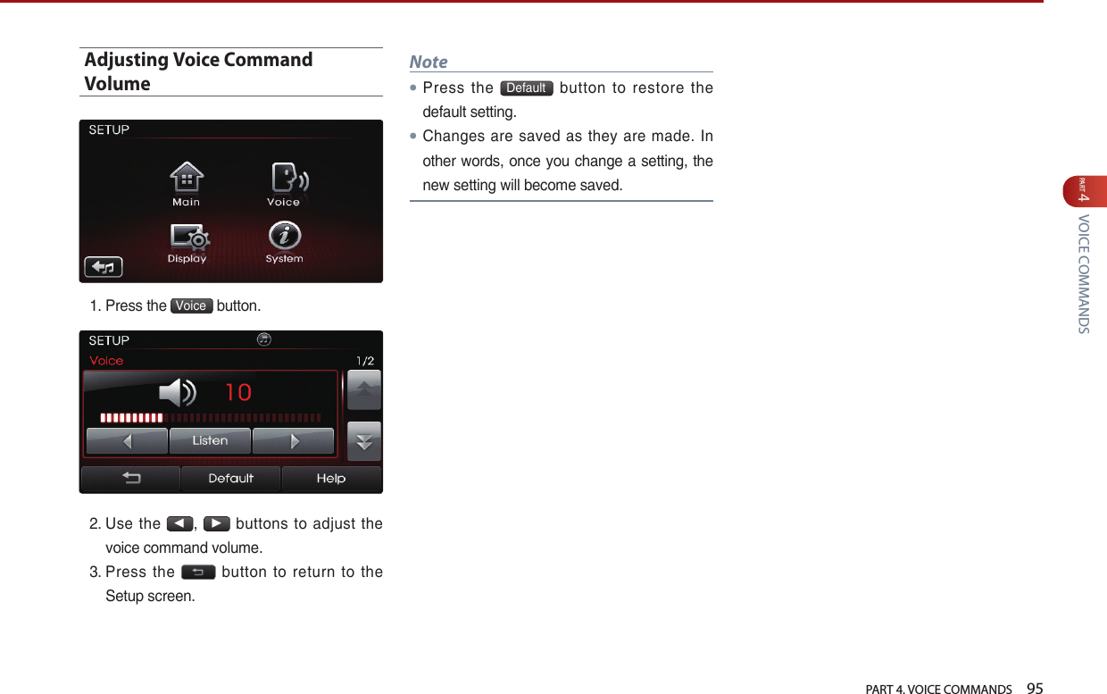   PART 4. VOICE COMMANDS    95PART 4 VOICE COMMANDSAdjusting Voice Command Volume1.  Press the  Voice  button. 2.  Use  the ◀, ▶ buttons to adjust the voice command volume.3.  Press  the    button  to  return  to  the Setup screen.Note● Press  the  Default   button  to  restore  the default setting.● Changes  are saved as they are made. In other words, once you change a setting, the new setting will become saved.