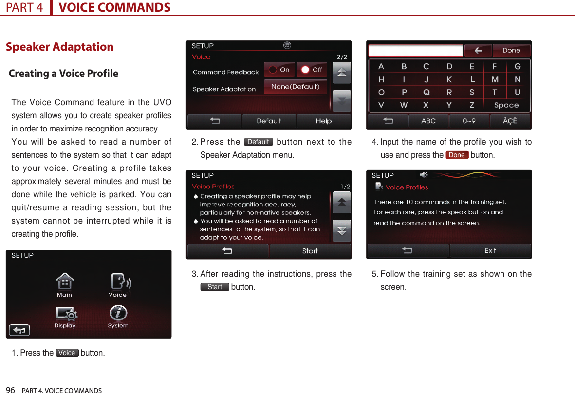 96    PART 4. VOICE COMMANDSPART 4      VOICE COMMANDSSpeaker AdaptationCreating a Voice ProfileThe  Voice Command feature in the UVO system allows you to create speaker profiles in order to maximize recognition accuracy. You  will be asked to read a number of sentences to the system so that it can adapt to  your voice. Creating a profile takes approximately several minutes and must be done while the  vehicle is  parked. You  can quit/resume  a  reading  session,  but  the system  cannot be interrupted while it is creating the profile. 1. Press the  Voice  button.2.  Press  the  Default   button  next  to  the Speaker Adaptation menu.3.  After reading the instructions,  press the Start button.4.  Input  the name of the  profile  you wish to use and press the  Done  button.5.  Follow the training set  as shown on the screen. 