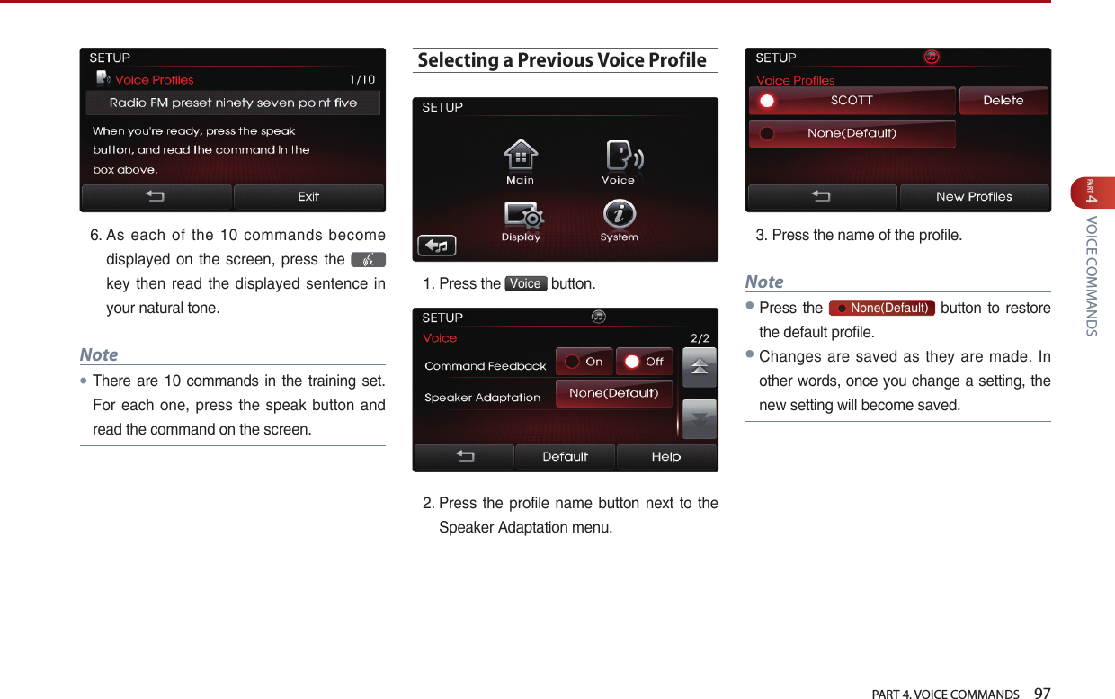   PART 4. VOICE COMMANDS    97PART 4 VOICE COMMANDS6.  As  each  of  the  10  commands  become displayed on the screen, press the   key  then read  the displayed  sentence  in your natural tone. Note●There are  10 commands in the training set. For each one, press the  speak button and read the command on the screen.Selecting a Previous Voice Profile1. Press the  Voice  button. 2.  Press the  profile  name  button  next  to the Speaker Adaptation menu.3. Press the name of the profile. Note●Press the       None(Default) button to restore the default profile.●Changes are  saved as  they are made. In other words, once you change a setting, the new setting will become saved.