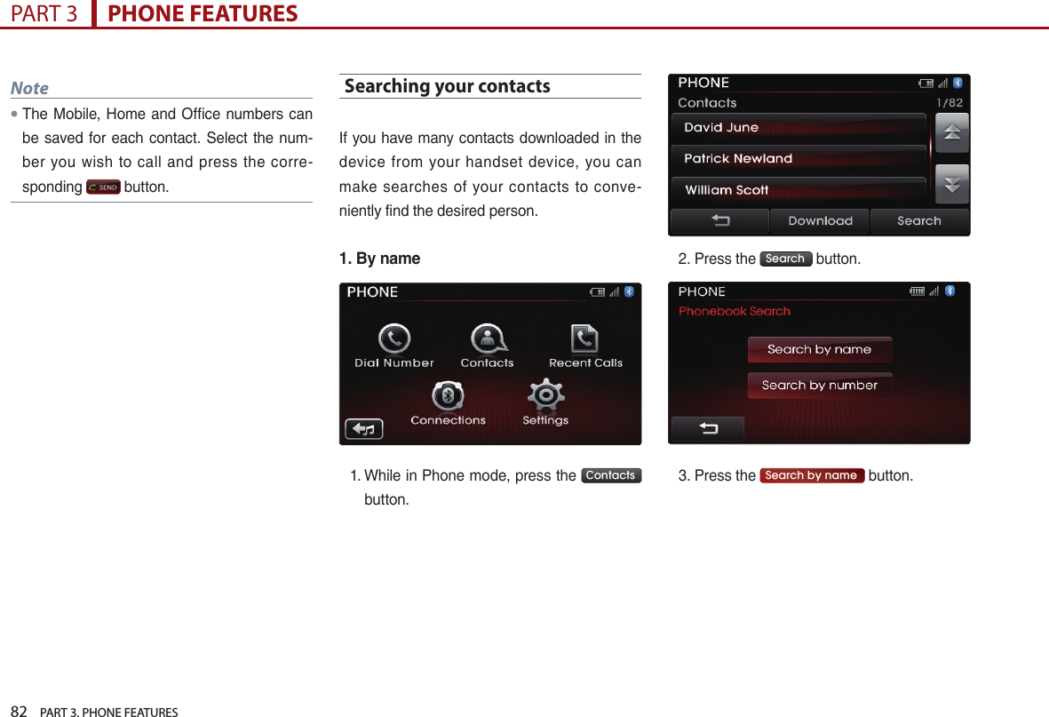 82    PART 3. PHONE FEATURESPART 3      PHONE FEATURESNote●The…Mobile,…Home…and…Office…numbers…can…be…saved…for…each…contact.…Select…the…num-ber… you… wish… to… call… and… press… the… corre-sponding… …button.Searching your contacts…If…you…have…many…contacts…downloaded…in…the…device… from… your… handset… device,… you… can…make… searches… of… your… contacts… to… conve-niently…find…the…desired…person.1.  By name1. …While…in…Phone…mode,…press…the… Contacts ……button.2. Press…the… Search …button.…3. Press…the… Search by name …button.