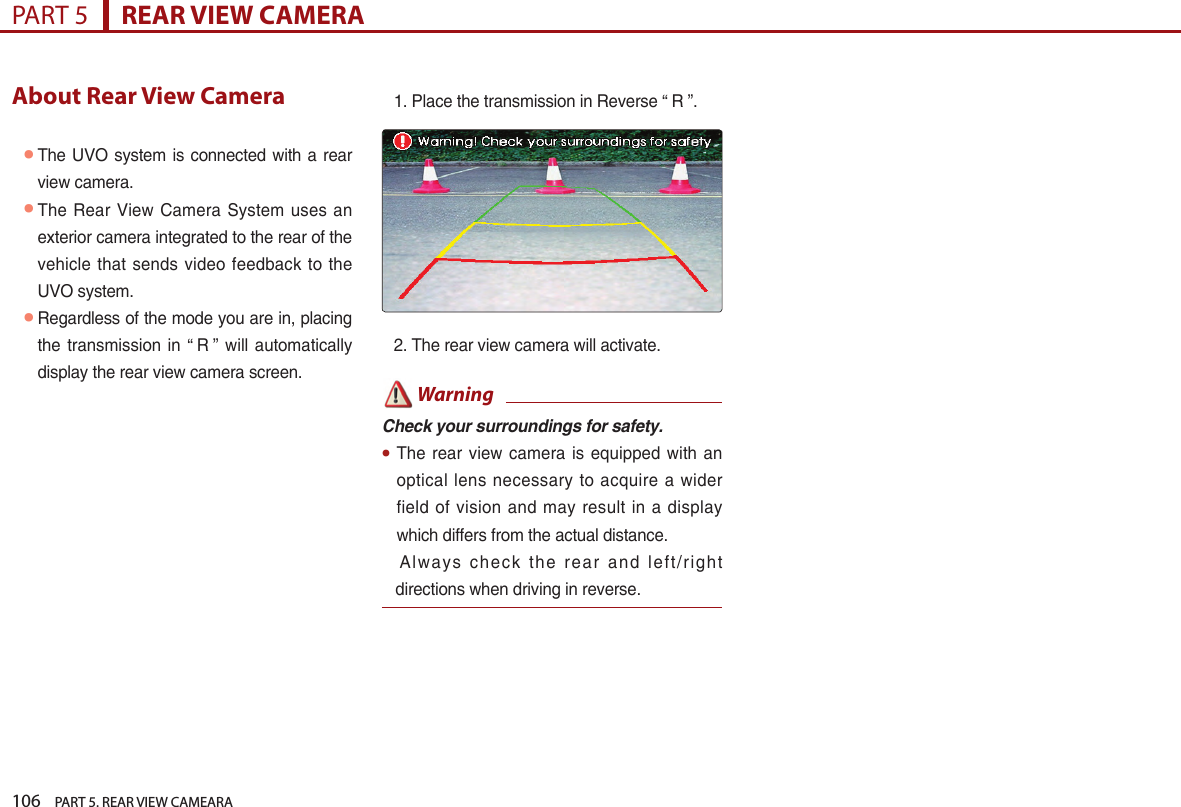 106    PART 5. REAR VIEW CAMEARAPART 5      REAR VIEW CAMERAAbout Rear View Camera●The UVO system is connected with a rear view camera.  ●The Rear View Camera System uses an exterior camera integrated to the rear of the vehicle that sends video feedback to the UVO system. ●Regardless of the mode you are in, placing the transmission in “ R ” will automatically display the rear view camera screen.1. Place the transmission in Reverse “ R ”.2. The rear view camera will activate. WarningCheck your surroundings for safety.●The rear view camera is  equipped with an optical lens  necessary  to  acquire a wider field of  vision and  may  result  in a display which differs from the actual distance.       Always check the  rear and left/right directions when driving in reverse.