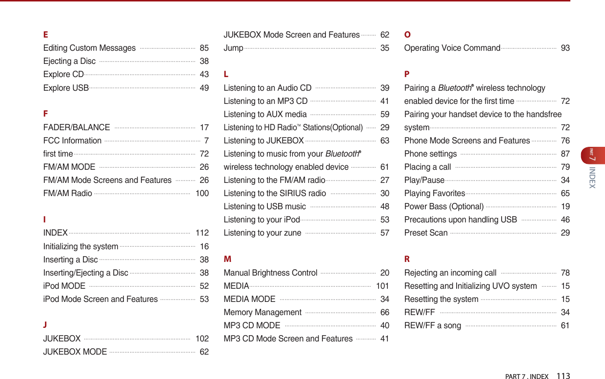 PART 7 . INDEX    113PART 7INDEXEEditing Custom Messages 󲬚󲬚󲬚󲬚󲬚󲬚󲬚󲬚󲬚󲬚󲬚85Ejecting a Disc 󲬚󲬚󲬚󲬚󲬚󲬚󲬚󲬚󲬚󲬚󲬚󲬚󲬚󲬚󲬚󲬚󲬚󲬚󲬚38Explore CD󲬚󲬚󲬚󲬚󲬚󲬚󲬚󲬚󲬚󲬚󲬚󲬚󲬚󲬚󲬚󲬚󲬚󲬚󲬚󲬚󲬚󲬚43Explore USB󲬚󲬚󲬚󲬚󲬚󲬚󲬚󲬚󲬚󲬚󲬚󲬚󲬚󲬚󲬚󲬚󲬚󲬚󲬚󲬚󲬚49FFADER/BALANCE 󲬚󲬚󲬚󲬚󲬚󲬚󲬚󲬚󲬚󲬚󲬚󲬚󲬚󲬚󲬚󲬚17FCC Information 󲬚󲬚󲬚󲬚󲬚󲬚󲬚󲬚󲬚󲬚󲬚󲬚󲬚󲬚󲬚󲬚󲬚󲬚󲬚7first time󲬚󲬚󲬚󲬚󲬚󲬚󲬚󲬚󲬚󲬚󲬚󲬚󲬚󲬚󲬚󲬚󲬚󲬚󲬚󲬚󲬚󲬚󲬚󲬚72FM/AM MODE 󲬚󲬚󲬚󲬚󲬚󲬚󲬚󲬚󲬚󲬚󲬚󲬚󲬚󲬚󲬚󲬚󲬚󲬚󲬚26FM/AM Mode Screens and Features 󲬚󲬚󲬚󲬚26FM/AM Radio󲬚󲬚󲬚󲬚󲬚󲬚󲬚󲬚󲬚󲬚󲬚󲬚󲬚󲬚󲬚󲬚󲬚󲬚󲬚100IINDEX󲬚󲬚󲬚󲬚󲬚󲬚󲬚󲬚󲬚󲬚󲬚󲬚󲬚󲬚󲬚󲬚󲬚󲬚󲬚󲬚󲬚󲬚󲬚󲬚112Initializing the system󲬚󲬚󲬚󲬚󲬚󲬚󲬚󲬚󲬚󲬚󲬚󲬚󲬚󲬚󲬚16Inserting a Disc󲬚󲬚󲬚󲬚󲬚󲬚󲬚󲬚󲬚󲬚󲬚󲬚󲬚󲬚󲬚󲬚󲬚󲬚󲬚38Inserting/Ejecting a Disc󲬚󲬚󲬚󲬚󲬚󲬚󲬚󲬚󲬚󲬚󲬚󲬚󲬚38iPod MODE 󲬚󲬚󲬚󲬚󲬚󲬚󲬚󲬚󲬚󲬚󲬚󲬚󲬚󲬚󲬚󲬚󲬚󲬚󲬚󲬚󲬚52iPod Mode Screen and Features 󲬚󲬚󲬚󲬚󲬚󲬚󲬚53JJUKEBOX 󲬚󲬚󲬚󲬚󲬚󲬚󲬚󲬚󲬚󲬚󲬚󲬚󲬚󲬚󲬚󲬚󲬚󲬚󲬚󲬚󲬚102JUKEBOX MODE 󲬚󲬚󲬚󲬚󲬚󲬚󲬚󲬚󲬚󲬚󲬚󲬚󲬚󲬚󲬚󲬚󲬚62JUKEBOX Mode Screen and Features󲬚󲬚󲬚62Jump󲬚󲬚󲬚󲬚󲬚󲬚󲬚󲬚󲬚󲬚󲬚󲬚󲬚󲬚󲬚󲬚󲬚󲬚󲬚󲬚󲬚󲬚󲬚󲬚󲬚󲬚35LListening to an Audio CD 󲬚󲬚󲬚󲬚󲬚󲬚󲬚󲬚󲬚󲬚󲬚󲬚39Listening to an MP3 CD 󲬚󲬚󲬚󲬚󲬚󲬚󲬚󲬚󲬚󲬚󲬚󲬚󲬚41Listening to AUX media 󲬚󲬚󲬚󲬚󲬚󲬚󲬚󲬚󲬚󲬚󲬚󲬚󲬚59Listening to HD RadioTM Stations(Optional) 󲬚󲬚29Listening to JUKEBOX󲬚󲬚󲬚󲬚󲬚󲬚󲬚󲬚󲬚󲬚󲬚󲬚󲬚󲬚63Listening to music from your BluetoothⓇwireless technology enabled device󲬚󲬚󲬚󲬚󲬚61Listening to the FM/AM radio󲬚󲬚󲬚󲬚󲬚󲬚󲬚󲬚󲬚󲬚27Listening to the SIRIUS radio 󲬚󲬚󲬚󲬚󲬚󲬚󲬚󲬚󲬚30Listening to USB music 󲬚󲬚󲬚󲬚󲬚󲬚󲬚󲬚󲬚󲬚󲬚󲬚󲬚48Listening to your iPod󲬚󲬚󲬚󲬚󲬚󲬚󲬚󲬚󲬚󲬚󲬚󲬚󲬚󲬚󲬚53Listening to your zune 󲬚󲬚󲬚󲬚󲬚󲬚󲬚󲬚󲬚󲬚󲬚󲬚󲬚󲬚57MManual Brightness Control 󲬚󲬚󲬚󲬚󲬚󲬚󲬚󲬚󲬚󲬚󲬚20MEDIA󲬚󲬚󲬚󲬚󲬚󲬚󲬚󲬚󲬚󲬚󲬚󲬚󲬚󲬚󲬚󲬚󲬚󲬚󲬚󲬚󲬚󲬚󲬚󲬚101MEDIA MODE 󲬚󲬚󲬚󲬚󲬚󲬚󲬚󲬚󲬚󲬚󲬚󲬚󲬚󲬚󲬚󲬚󲬚󲬚󲬚34Memory Management 󲬚󲬚󲬚󲬚󲬚󲬚󲬚󲬚󲬚󲬚󲬚󲬚󲬚󲬚66MP3 CD MODE 󲬚󲬚󲬚󲬚󲬚󲬚󲬚󲬚󲬚󲬚󲬚󲬚󲬚󲬚󲬚󲬚󲬚󲬚40MP3 CD Mode Screen and Features 󲬚󲬚󲬚󲬚41OOperating Voice Command󲬚󲬚󲬚󲬚󲬚󲬚󲬚󲬚󲬚󲬚󲬚93PPairing a BluetoothⓇ wireless technology enabled device for the first time󲬚󲬚󲬚󲬚󲬚󲬚󲬚󲬚72Pairing your handset device to the handsfree system󲬚󲬚󲬚󲬚󲬚󲬚󲬚󲬚󲬚󲬚󲬚󲬚󲬚󲬚󲬚󲬚󲬚󲬚󲬚󲬚󲬚󲬚󲬚󲬚󲬚72Phone Mode Screens and Features󲬚󲬚󲬚󲬚󲬚76Phone settings 󲬚󲬚󲬚󲬚󲬚󲬚󲬚󲬚󲬚󲬚󲬚󲬚󲬚󲬚󲬚󲬚󲬚󲬚󲬚87Placing a call 󲬚󲬚󲬚󲬚󲬚󲬚󲬚󲬚󲬚󲬚󲬚󲬚󲬚󲬚󲬚󲬚󲬚󲬚󲬚󲬚79Play/Pause󲬚󲬚󲬚󲬚󲬚󲬚󲬚󲬚󲬚󲬚󲬚󲬚󲬚󲬚󲬚󲬚󲬚󲬚󲬚󲬚󲬚󲬚34Playing Favorites󲬚󲬚󲬚󲬚󲬚󲬚󲬚󲬚󲬚󲬚󲬚󲬚󲬚󲬚󲬚󲬚󲬚󲬚65Power Bass (Optional)󲬚󲬚󲬚󲬚󲬚󲬚󲬚󲬚󲬚󲬚󲬚󲬚󲬚󲬚19Precautions upon handling USB 󲬚󲬚󲬚󲬚󲬚󲬚󲬚46Preset Scan 󲬚󲬚󲬚󲬚󲬚󲬚󲬚󲬚󲬚󲬚󲬚󲬚󲬚󲬚󲬚󲬚󲬚󲬚󲬚󲬚󲬚29RRejecting an incoming call 󲬚󲬚󲬚󲬚󲬚󲬚󲬚󲬚󲬚󲬚󲬚78Resetting and Initializing UVO system 󲬚󲬚󲬚15Resetting the system󲬚󲬚󲬚󲬚󲬚󲬚󲬚󲬚󲬚󲬚󲬚󲬚󲬚󲬚󲬚15REW/FF 󲬚󲬚󲬚󲬚󲬚󲬚󲬚󲬚󲬚󲬚󲬚󲬚󲬚󲬚󲬚󲬚󲬚󲬚󲬚󲬚󲬚󲬚󲬚34REW/FF a song 󲬚󲬚󲬚󲬚󲬚󲬚󲬚󲬚󲬚󲬚󲬚󲬚󲬚󲬚󲬚󲬚󲬚󲬚61