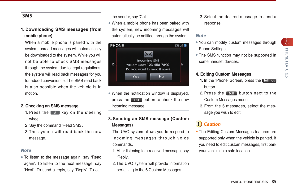   PART 3. PHONE FEATURES    85PART 3 PHONE FEATURESSMS…1.  Downloading SMS messages (from mobile phone)When… a… mobile… phone… is… paired… with… the…system,…unread…messages…will…automatically…be…downloaded…to…the…system.…While…you…will…not… be… able… to… check… SMS… messages…through…the…system…due…to…legal…regulations,…the…system…will…read…back…messages…for…you…for…added…convenience.…The…SMS…read…back…is… also… possible… when… the… vehicle… is… in…motion.2.  Checking an SMS message1. …Press… the… … key… on… the… steering…wheel.…2. …Say…the…command…‘Read…SMS’.…3. …The… system… will… read… back… the… new…message.Note● To… listen… to… the… message… again,… say… ‘Read…again’.… To… listen… to… the… next… message,… say…‘Next’.… To… send… a… reply,… say… ‘Reply’.… To… call…the…sender,…say…‘Call’.●When…a…mobile…phone…has…been…paired…with…the… system,… new… incoming… messages… will…automatically…be…notified…through…the…system.…●When… the… notification… window… is… displayed,…press… the… Yes … button… to… check… the… new…incoming…message.3.  Sending  an SMS message  (Custom Messages)The… UVO… system… allows… you… to… respond… to…i n c o m i n g… m e s s a g e s… t h r o u g h… v o i c e…commands.1. …After…listening…to…a…received…message,…say…‘Reply’.2. …The…UVO…system…will…provide…information…pertaining…to…the…6…Custom…Messages.…3. …Select… the… desired… message… to… send… a…response.…Note●You… can… modify… custom… messages… through…Phone…Settings.… … …●The…SMS…function…may…not…be…supported…in…some…handset…devices.4.  Editing Custom Messages1. …In…the…‘Phone’…Screen,…press…the… Settingsbutton.…2. …Press… the… Edit … button… nex t… to… the…Custom…Messages…menu.…3. …From… the… 6… messages,… select… the… mes-sage…you…wish…to…edit.  Caution●The…Editing…Custom…Messages…features…are…supported…only…when…the…vehicle…is…parked.…If…you…need…to…edit…custom…messages,…first…park…your…vehicle…in…a…safe…location.