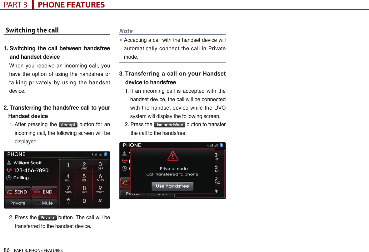86    PART 3. PHONE FEATURESPART 3      PHONE FEATURESSwitching the call1.  Switching the call  between  handsfree and handset deviceWhen… you… receive… an… incoming… call,… you…have… the… option… of… using… the… handsfree… or…talking… privately… by… using… the… handset…device.…2.  Transferring the handsfree call to your Handset device1. …After… pressing… the… Accept … button… for… an…incoming…call,…the…following…screen…will…be…displayed.2. …Press…the… Private …button.…The…call…will…be…transferred…to…the…handset…device.…Note●Accepting…a…call…with…the…handset…device…will…automatically… connect… the… call… in… Private…mode.3.  Transferring a call on  your Handset device to handsfree1. …If… an… incoming… call… is… accepted… with… the…handset…device,…the…call…will…be…connected…with… the… handset… device… while… the… UVO…system…will…display…the…following…screen.…2. …Press…the… Use handsfree …button…to…transfer…the…call…to…the…handsfree.