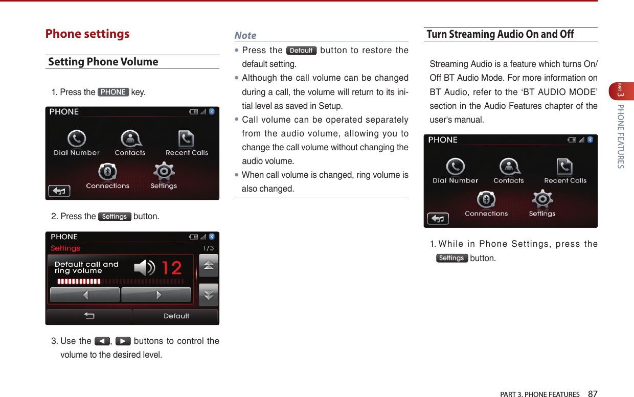   PART 3. PHONE FEATURES    87PART 3 PHONE FEATURESPhone settingsSetting Phone Volume1. Press…the… PHONE …key.2. Press…the… Settings …button.3. …Use… the…◀,…▶… buttons… to… control… the…volume…to…the…desired…level.…Note● Press… the… Default … button… to… restore… the…default…setting.●Although… the… call… volume… can… be… changed…during…a…call,…the…volume…will…return…to…its…ini-tial…level…as…saved…in…Setup.●Call… volume… can… be… operated… separately…from… the… audio… volume,… allowing… you… to…change…the…call…volume…without…changing…the…audio…volume.● When…call…volume…is…changed,…ring…volume…is…also…changed.Turn Streaming Audio On and OffStreaming…Audio…is…a…feature…which…turns…On/Off…BT…Audio…Mode.…For…more…information…on…BT… Audio,… refer… to… the… ‘BT… AUDIO… MODE’…section…in…the…Audio…Features…chapter…of…the…user&apos;s…manual.…1.……While… in… Phone… Set tings,… press… the…Settings …button.……