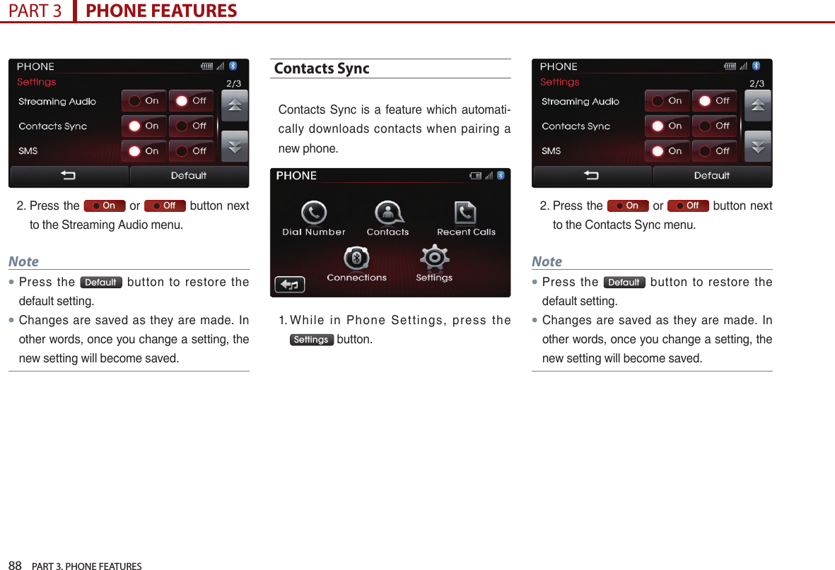 88    PART 3. PHONE FEATURESPART 3      PHONE FEATURES2. …Press…the…     On …or…     Off …button…next…to…the…Streaming…Audio…menu.Note●Press… the… Default … button… to… restore… the…default…setting.●Changes… are… saved… as… they… are… made.… In…other…words,…once…you…change…a…setting,…the…new…setting…will…become…saved.…Contacts Sync…Contacts… Sync… is… a… feature… which… automati-cally… downloads… contacts… when… pairing… a…new…phone.…1. …Whil e… in… Phone… Settings,… press… t he…Settings …button.2. …Press…the…     On …or…     Off …button…next…to…the…Contacts…Sync…menu.Note●Press… the… Default … button… to… restore… the…default…setting.● Changes… are… saved… as… they… are… made.… In…other…words,…once…you…change…a…setting,…the…new…setting…will…become…saved.…