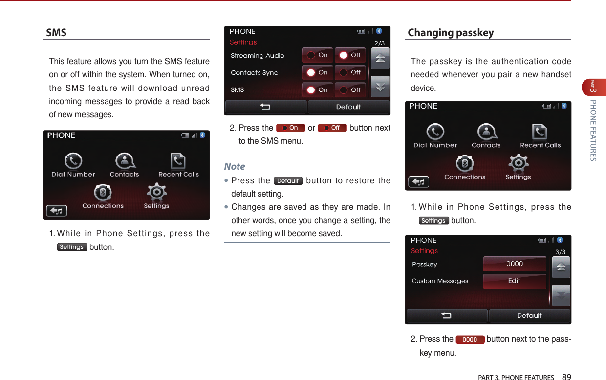   PART 3. PHONE FEATURES    89PART 3 PHONE FEATURESSMS…This…feature…allows…you…turn…the…SMS…feature…on…or…off…within…the…system.…When…turned…on,…the… SMS… feature… will… download… unread…incoming… messages… to… provide… a… read… back…of…new…messages.…1. …Whil e… in… Phone… Settings,… press… t he…Settings …button.…2. …Press…the…     On …or…     Off …button…next…to…the…SMS…menu.Note●Press… the… Default … button… to… restore… the…default…setting.●Changes… are… saved… as… they… are… made.… In…other…words,…once…you…change…a…setting,…the…new…setting…will…become…saved.Changing passkey…The… passkey… is… the… authentication… code…needed… whenever… you… pair… a… new… handset…device.…1. …Whil e… in… Phone… Settings,… press… t he…Settings …button.…2. …Press…the… 0000 …button…next…to…the…pass-key…menu.