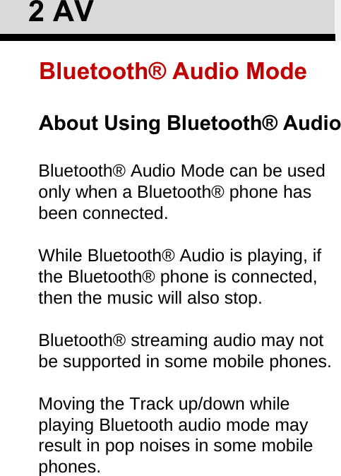 Bluetooth® Audio Mode can be used only when a Bluetooth® phone has been connected.While Bluetooth® Audio is playing, if the Bluetooth® phone is connected, then the music will also stop.Bluetooth® streaming audio may not be supported in some mobile phones.Moving the Track up/down while playing Bluetooth audio mode may result in pop noises in some mobile phones. About Using Bluetooth® Audio2AVBluetooth® Audio Mode