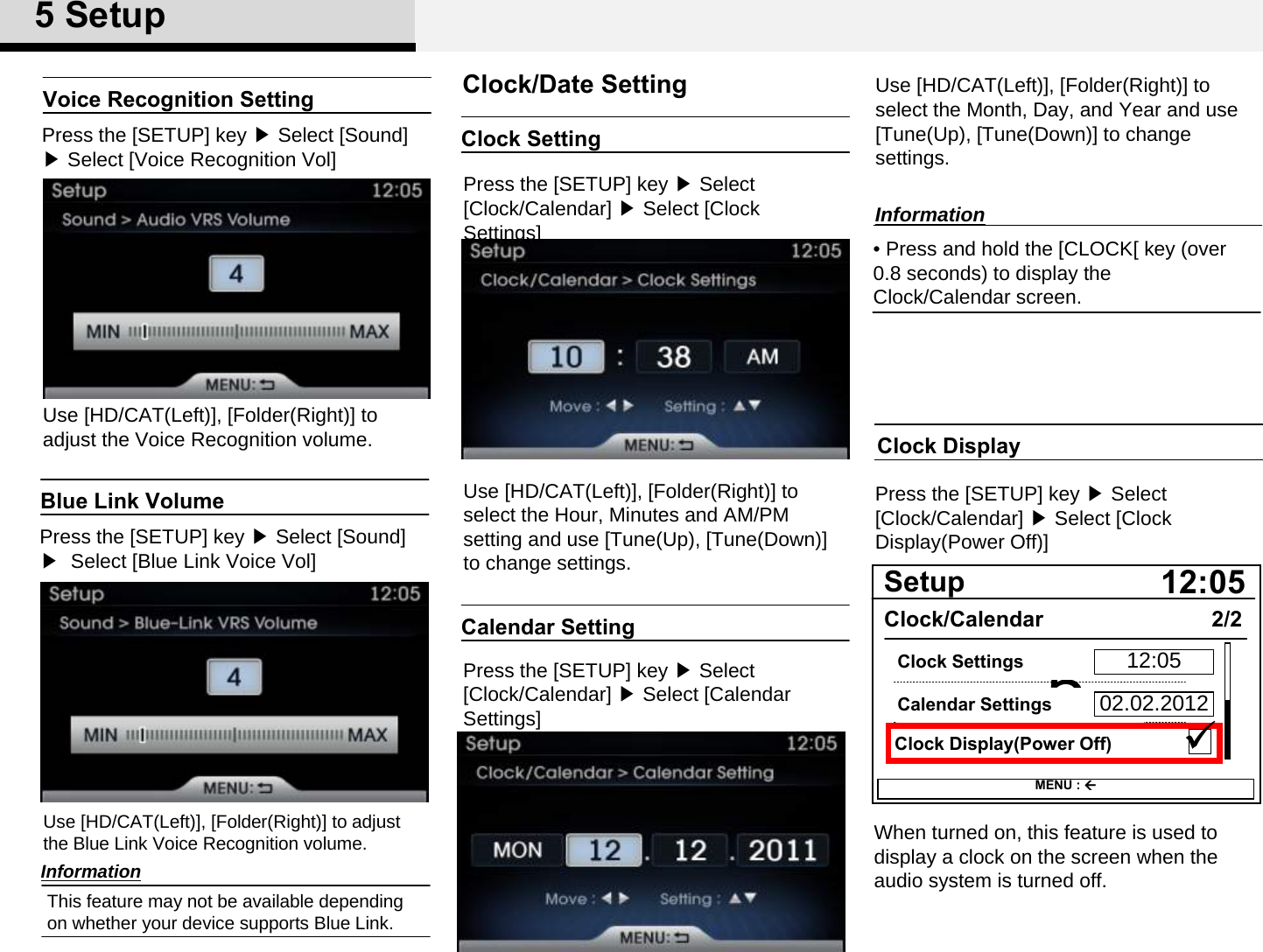 Clock SettingPress the [SETUP] key ▶Select [Clock/Calendar] ▶Select [Clock Settings] Use [HD/CAT(Left)], [Folder(Right)] to select the Hour, Minutes and AM/PM setting and use [Tune(Up), [Tune(Down)] to change settings. Clock/Date SettingCalendar SettingPress the [SETUP] key ▶Select [Clock/Calendar] ▶Select [Calendar Settings] Use [HD/CAT(Left)], [Folder(Right)] to select the Month, Day, and Year and use [Tune(Up), [Tune(Down)] to change settings. Clock DisplayPress the [SETUP] key ▶Select [Clock/Calendar] ▶Select [Clock Display(Power Off)]When turned on, this feature is used to display a clock on the screen when the audio system is turned off. 512:05SetupClock/CalendarClock Display(Power Off)2/2MENU : Calendar SettingsClock Settings 12:0502.02.2012Blue Link VolumePress the [SETUP] key ▶Select [Sound] ▶ Select [Blue Link Voice Vol]Use [HD/CAT(Left)], [Folder(Right)] to adjust the Blue Link Voice Recognition volume. Voice Recognition SettingPress the [SETUP] key ▶Select [Sound] ▶Select [Voice Recognition Vol]Use [HD/CAT(Left)], [Folder(Right)] to adjust the Voice Recognition volume. InformationThis feature may not be available depending on whether your device supports Blue Link. • Press and hold the [CLOCK[ key (over 0.8 seconds) to display the Clock/Calendar screen. Information5Setup