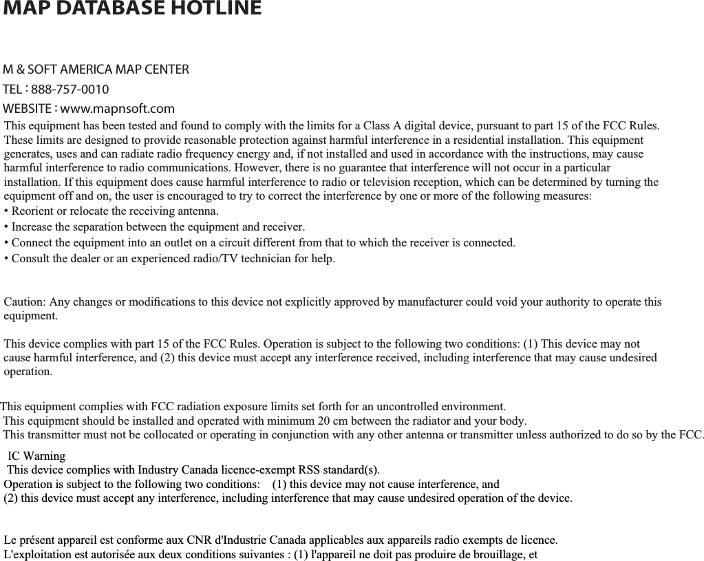 9-17APPENDIXM &amp; SOFT AMERICA MAP CENTERTEL : 888-757-0010WEBSITE : www.mapnsoft.comMAP DATABASE HOTLINEThis equipment has been tested and found to comply with the limits for a Class A digital device, pursuant to part 15 of the FCC Rules. These limits are designed to provide reasonable protection against harmful interference in a residential installation. This equipment generates, uses and can radiate radio frequency energy and, if not installed and used in accordance with the instructions, may cause harmful interference to radio communications. However, there is no guarantee that interference will not occur in a particular installation. If this equipment does cause harmful interference to radio or television reception, which can be determined by turning the equipment off and on, the user is encouraged to try to correct the interference by one or more of the following measures: ˍ Reorient or relocate the receiving antenna. ˍ Increase the separation between the equipment and receiver. ˍ Connect the equipment into an outlet on a circuit different from that to which the receiver is connected. ˍ Consult the dealer or an experienced radio/TV technician for help. Caution: Any changes or modiﬁcations to this device not explicitly approved by manufacturer could void your authority to operate this equipment. This device complies with part 15 of the FCC Rules. Operation is subject to the following two conditions: (1) This device may notcause harmful interference, and (2) this device must accept any interference received, including interference that may cause undesired operation. ,I&amp;:DUQLQJ7KLVGHYLFHFRPSOLHVZLWK,QGXVWU\&amp;DQDGDOLFHQFHH[HPSW566VWDQGDUGV2SHUDWLRQLVVXEMHFWWRWKHIROORZLQJWZRFRQGLWLRQVWKLVGHYLFHPD\QRWFDXVHLQWHUIHUHQFHDQGWKLVGHYLFHPXVWDFFHSWDQ\LQWHUIHUHQFHLQFOXGLQJLQWHUIHUHQFHWKDWPD\FDXVHXQGHVLUHGRSHUDWLRQRIWKHGHYLFH/HSUpVHQWDSSDUHLOHVWFRQIRUPHDX[&amp;15G,QGXVWULH&amp;DQDGDDSSOLFDEOHVDX[DSSDUHLOVUDGLRH[HPSWVGHOLFHQFH/H[SORLWDWLRQHVWDXWRULVpHDX[GHX[FRQGLWLRQVVXLYDQWHVODSSDUHLOQHGRLWSDVSURGXLUHGHEURXLOODJHHWOXWLOLVDWHXUGHODSSDUHLOGRLWDFFHSWHUWRXWEURXLOODJHUDGLRpOHFWULTXHVXELPrPHVLOHEURXLOODJHHVWVXVFHSWLEOHGHQFRPSURPHWWUHOHIRQFWLRQQHPHQW7KLVHTXLSPHQWFRPSOLHVZLWK)&amp;&amp;UDGLDWLRQH[SRVXUHOLPLWVVHWIRUWKIRUDQXQFRQWUROOHGHQYLURQPHQW7KLVHTXLSPHQWVKRXOGEHLQVWDOOHGDQGRSHUDWHGZLWKPLQLPXPFPEHWZHHQWKHUDGLDWRUDQG\RXUERG\7KLVWUDQVPLWWHUPXVWQRWEHFROORFDWHGRURSHUDWLQJLQFRQMXQFWLRQZLWKDQ\RWKHUDQWHQQDRUWUDQVPLWWHUXQOHVVDXWKRUL]HGWRGRVRE\WKH)&amp;&amp;