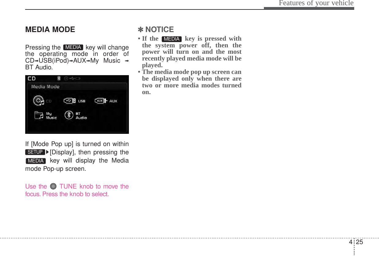 425Features of your vehicleMEDIA MODEPressing the  key will changethe operating mode in order ofCD➟USB(iPod)➟AUX➟My Music ➟BT Audio.If [Mode Pop up] is turned on within[Display], then pressing thekey will display the Mediamode Pop-up screen.Use the  TUNE knob to move thefocus. Press the knob to select.✽✽NOTICE • If the  key is pressed withthe system power off, then thepower will turn on and the mostrecently played media mode will beplayed.• The media mode pop up screen canbe displayed only when there aretwo or more media modes turnedon.MEDIAMEDIASETUP MEDIA