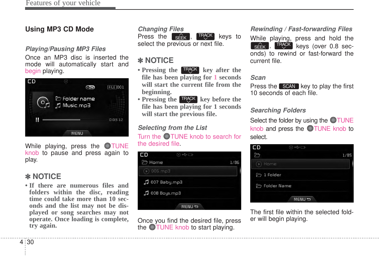Features of your vehicle304Using MP3 CD ModePlaying/Pausing MP3 FilesOnce an MP3 disc is inserted themode will automatically start andbegin playing.While playing, press the  TUNEknob to pause and press again toplay.✽✽NOTICE • If there are numerous files andfolders within the disc, readingtime could take more than 10 sec-onds and the list may not be dis-played or song searches may notoperate. Once loading is complete,try again.Changing FilesPress the  ,  keys toselect the previous or next file.✽✽NOTICE • Pressing the  key after thefile has been playing for 1secondswill start the current file from thebeginning.• Pressing the  key before thefile has been playing for 1 secondswill start the previous file.Selecting from the ListTurn the  TUNE knob to search forthe desired file.Once you find the desired file, pressthe  TUNE knob to start playing.Rewinding / Fast-forwarding FilesWhile playing, press and hold the,  keys (over 0.8 sec-onds) to rewind or fast-forward thecurrent file.ScanPress the  key to play the first10 seconds of each file.Searching FoldersSelect the folder by using the TUNEknob and press the  TUNE knob toselect.The first file within the selected fold-er will begin playing.SCAN TRACKSEEKTRACKTRACKTRACKSEEK