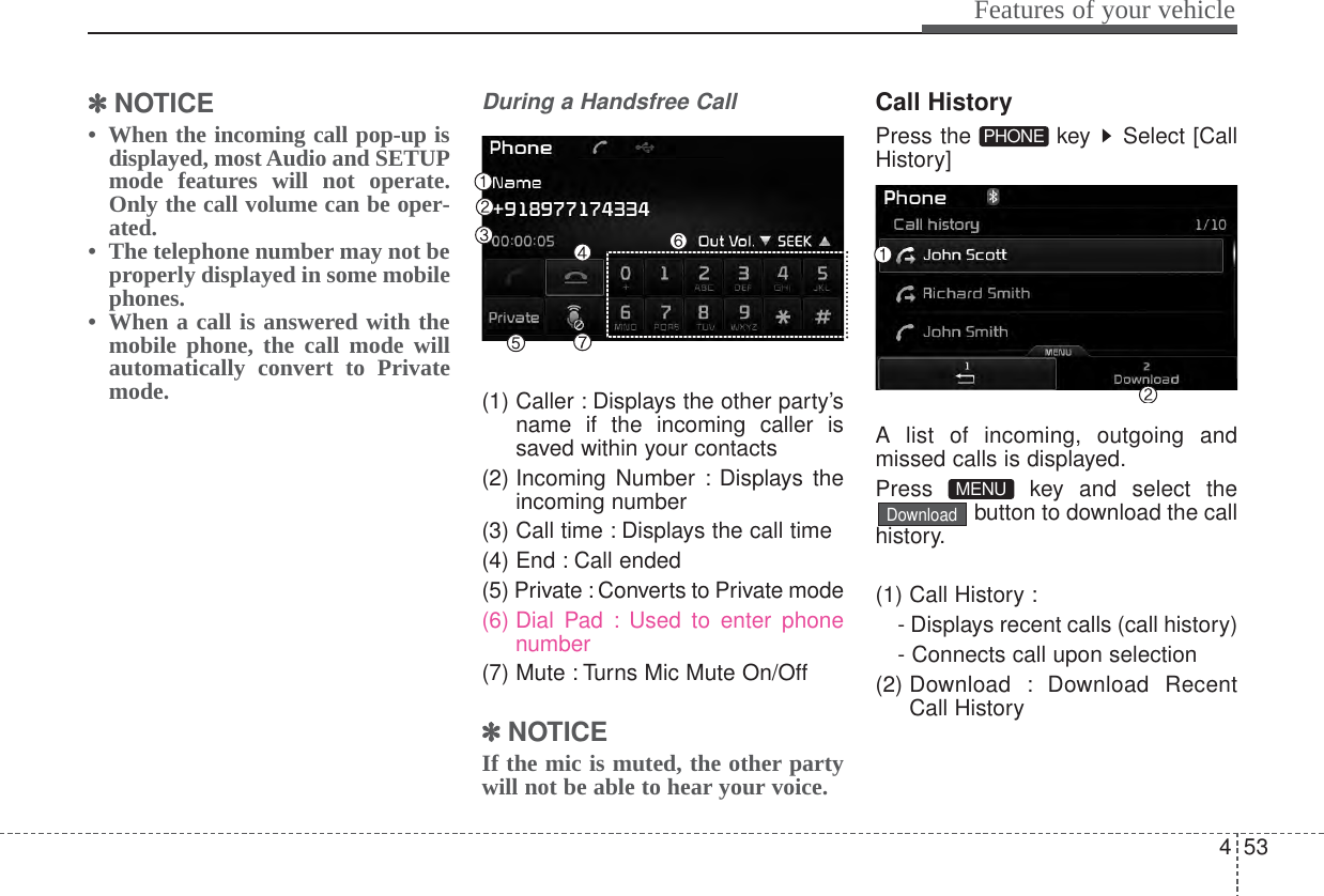 453Features of your vehicle✽✽NOTICE •  When the incoming call pop-up isdisplayed, most Audio and SETUPmode features will not operate.Only the call volume can be oper-ated.•  The telephone number may not beproperly displayed in some mobilephones.•  When a call is answered with themobile phone, the call mode willautomatically convert to Privatemode.During a Handsfree Call(1) Caller : Displays the other party’sname if the incoming caller issaved within your contacts(2) Incoming Number : Displays theincoming number(3) Call time : Displays the call time(4) End : Call ended(5) Private : Converts to Private mode(6) Dial Pad : Used to enter phonenumber(7) Mute : Turns Mic Mute On/Off✽✽NOTICE If the mic is muted, the other partywill not be able to hear your voice.Call HistoryPress the  key  Select [CallHistory]A list of incoming, outgoing andmissed calls is displayed.Press key and select thebutton to download the callhistory.(1) Call History :- Displays recent calls (call history)- Connects call upon selection(2) Download : Download RecentCall HistoryDownloadMENU PHONE 